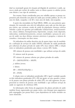 244 Economia da Saúde – 1o
Prêmio Nacional – 2004
dual ou municipal) gozam de situação privilegiada de assistência à saúde, op-
tou-se ainda por excluir da análise tanto os idosos quanto os adultos jovens
com direito a esse tipo de assistência.
Em resumo, foram consideradas para este trabalho apenas as pessoas res-
ponsáveis pelo domicílio sem plano de saúde para servidor público, de 35 a 44
anos de idade, ocupadas; e de 60 e mais anos de idade, não-ocupadas.
A partir dos microdados da Pnad (IBGE, 2000), em uma primeira apro-
ximação, foi construída uma série de indicadores, para cada um dos dois gru-
pos etários, que estimam: estado de saúde da população; doenças crônicas
referidas a partir de questões pré-codificadas (coluna/costas, artrite/reumatis-
mo, câncer, diabetes, bronquite/asma, hipertensão, coração, renal, depressão,
tuberculose, tendinite/tenossinovite, cirrose); morbidade e procura de servi-
ços de saúde nas duas últimas semanas anteriores à pesquisa; e número de
consultas e internações em doze meses.
Os indicadores da análise descritiva são de quatro tipos: taxa de morbida-
de e utilização de serviços de saúde (MS/N); indicador de saúde ponderado
por cobertura de plano privado de saúde (IP); risco relativo (RR); e relação
entre os indicadores ponderados para idosos e jovens (RI). Sendo,
MS: número de pessoas com morbidade e que utilizam serviços de saúde;
N: número total de pessoas;
PP: número de pessoas cobertas por planos privados de saúde;
IP = (MS/N)/(PP/N) = MS/PP;
j: adultos jovens;
i: idosos;
RR = (MSi/Ni)/(Msj/Nj); e
RI = IPi/IPj.
A relação entre os indicadores ponderados (RI) é igual à unidade quando
os dois indicadores ponderados (IPi e IPj) são iguais, ou seja, quando o núme-
ro de pessoas com planos privados de saúde (PP), em cada segmento, for pro-
porcional ao número de pessoas com morbidade e que utilizam serviços de
saúde no segmento de referência (MS).
As informações sobre forma de pagamento dos planos privados de saúde
também foram segmentadas por grupo etário, com destaque para pagamento
pelo empregador, por pessoa física e para dependentes de titular morador em
outro domicílio.
 
