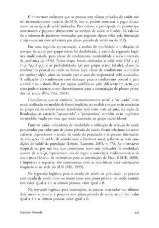 245Coletânea Premiada
É importante esclarecer que as pessoas sem planos privados de saúde não
são necessariamente usuárias do SUS, isto é, podem contratar e pagar direta-
mente os serviços de saúde utilizados. Para estimar a participação de pessoas que
contrataram e pagaram diretamente os serviços de saúde utilizados, foi calcula-
do o número de pacientes internados que pagaram algum valor pela internação
e não contaram com cobertura por plano privado de saúde ou do SUS.
Em uma segunda aproximação, a análise de morbidade e utilização de
serviços de saúde por grupo etário foi desdobrada, a partir de regressão logís-
tica multivariada, para classe de rendimento, escolaridade e sexo (intervalo
de confiança de 95%). Nessa etapa, foram analisadas as odds ratio (OR = p1
/
(1-p1
)/p0
/(1-p0
)) e as probabilidades (p) por grupo etário (idade), classe de
rendimento pessoal de todas as fontes (rp), classe de rendimento domiciliar
per capita (rdpc), anos de estudo (ae) e sexo do responsável pelo domicílio.
A utilização do rendimento com destaque para o rendimento pessoal e para
o rendimento domiciliar per capita justifica-se pelo diferente impacto que
estes podem exercer como determinantes para a contratação de planos priva-
dos de saúde (Bós, Bós, 2004).
Considere-se que as variáveis “economicamente ativo” e “ocupado” estão
sendo analisadas no modelo de forma implícita, na medida em que estão associadas
ao grupo etário adulto jovem (conforme será visto mais adiante, na seção de
Resultados, as variáveis “aposentado” e “pensionista” também estão implícitas
no modelo, tendo em vista que estão associadas ao grupo etário idoso).
Entre os vários indicadores de morbidade e utilização de serviços de saúde
ponderados por cobertura de plano privado de saúde, foram selecionados como
variáveis dependentes o estado de saúde da população e as pessoas internadas.
As avaliações de saúde, de acordo com a literatura atual, refletem as reais con-
dições de saúde da população (Lebrão, Laurenti, 2003, p. 75). As internações
hospitalares, por sua vez, que constituem tanto um indicador de morbidade
quanto de serviço, representam, via de regra, a assistência médico-sanitária de
custo mais elevado. As estimativas para as internações da Pnad (IBGE, 2000),
é importante registrar, são consistentes com as estatísticas para internações
hospitalares na rede do SUS (MS, 1999).
Na regressão logística para o estado de saúde da população, as pessoas
com estado de saúde ruim ou muito ruim sem plano privado de saúde assumi-
ram valor igual a 1 e as demais pessoas, valor igual a 0.
Na regressão logística para internações, as pessoas internadas nos últimos
doze meses anteriores à pesquisa sem plano privado de saúde assumiram valor
igual a 1 e as demais pessoas, valor igual a 0.
 
