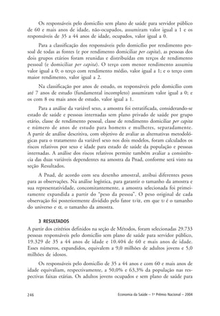 246 Economia da Saúde – 1o
Prêmio Nacional – 2004
Os responsáveis pelo domicílio sem plano de saúde para servidor público
de 60 e mais anos de idade, não-ocupados, assumiram valor igual a 1 e os
responsáveis de 35 a 44 anos de idade, ocupados, valor igual a 0.
Para a classificação dos responsáveis pelo domicílio por rendimento pes-
soal de todas as fontes (e por rendimento domiciliar per capita), as pessoas dos
dois grupos etários foram reunidas e distribuídas em terços de rendimento
pessoal (e domiciliar per capita). O terço com menor rendimento assumiu
valor igual a 0; o terço com rendimento médio, valor igual a 1; e o terço com
maior rendimento, valor igual a 2.
Na classificação por anos de estudo, os responsáveis pelo domicílio com
até 7 anos de estudo (fundamental incompleto) assumiram valor igual a 0; e
os com 8 ou mais anos de estudo, valor igual a 1.
Para a análise da variável sexo, a amostra foi estratificada, considerando-se
estado de saúde e pessoas internadas sem plano privado de saúde por grupo
etário, classe de rendimento pessoal, classe de rendimento domiciliar per capita
e número de anos de estudo para homens e mulheres, separadamente.
A partir de análise descritiva, com objetivo de avaliar as alternativas metodoló-
gicas para o tratamento da variável sexo nos dois modelos, foram calculados os
riscos relativos por sexo e idade para estado de saúde da população e pessoas
internadas. A análise dos riscos relativos permite também avaliar a consistên-
cia das duas variáveis dependentes na amostra da Pnad, conforme será visto na
seção Resultados.
A Pnad, de acordo com seu desenho amostral, atribui diferentes pesos
para as observações. Na análise logística, para garantir o tamanho da amostra e
sua representatividade, concomitantemente, a amostra selecionada foi primei-
ramente expandida a partir do “peso da pessoa”. O peso original de cada
observação foi posteriormente dividido pelo fator υ/α, em que υ é o tamanho
do universo e α, o tamanho da amostra.
3 RESULTADOS
A partir dos critérios definidos na seção de Métodos, foram selecionadas 29.733
pessoas responsáveis pelo domicílio sem plano de saúde para servidor público,
19.329 de 35 a 44 anos de idade e 10.404 de 60 e mais anos de idade.
Esses números, expandidos, equivalem a 9,0 milhões de adultos jovens e 5,0
milhões de idosos.
Os responsáveis pelo domicílio de 35 a 44 anos e com 60 e mais anos de
idade equivaliam, respectivamente, a 50,0% e 63,3% da população nas res-
pectivas faixas etárias. Os adultos jovens ocupados e sem plano de saúde para
 
