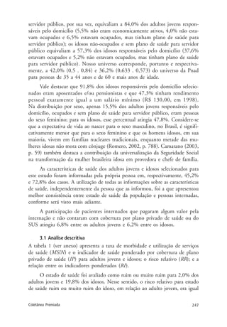 247Coletânea Premiada
servidor público, por sua vez, equivaliam a 84,0% dos adultos jovens respon-
sáveis pelo domicílio (5,5% não eram economicamente ativos, 4,0% não esta-
vam ocupados e 6,5% estavam ocupados, mas tinham plano de saúde para
servidor público); os idosos não-ocupados e sem plano de saúde para servidor
público equivaliam a 57,3% dos idosos responsáveis pelo domicílio (37,6%
estavam ocupados e 5,2% não estavam ocupados, mas tinham plano de saúde
para servidor público). Nosso universo corresponde, portanto e respectiva-
mente, a 42,0% (0,5 . 0,84) e 36,2% (0,633 . 0,573) do universo da Pnad
para pessoas de 35 a 44 anos e de 60 e mais anos de idade.
Vale destacar que 91,8% dos idosos responsáveis pelo domicílio selecio-
nados eram aposentados e/ou pensionistas e que 47,3% tinham rendimento
pessoal exatamente igual a um salário mínimo (R$ 130,00, em 1998).
Na distribuição por sexo, apenas 15,5% dos adultos jovens responsáveis pelo
domicílio, ocupados e sem plano de saúde para servidor público, eram pessoas
do sexo feminino; para os idosos, esse percentual atingia 47,8%. Considere-se
que a expectativa de vida ao nascer para o sexo masculino, no Brasil, é signifi-
cativamente menor que para o sexo feminino e que os homens idosos, em sua
maioria, vivem em famílias nucleares tradicionais, enquanto metade das mu-
lheres idosas não mora com cônjuge (Romero, 2002, p. 788). Camarano (2003,
p. 59) também destaca a contribuição da universalização da Seguridade Social
na transformação da mulher brasileira idosa em provedora e chefe de família.
As características de saúde dos adultos jovens e idosos selecionados para
este estudo foram informadas pela própria pessoa em, respectivamente, 45,2%
e 72,8% dos casos. A utilização de todas as informações sobre as características
de saúde, independentemente da pessoa que as informou, foi a que apresentou
melhor consistência entre estado de saúde da população e pessoas internadas,
conforme será visto mais adiante.
A participação de pacientes internados que pagaram algum valor pela
internação e não contaram com cobertura por plano privado de saúde ou do
SUS atingiu 6,8% entre os adultos jovens e 6,2% entre os idosos.
3.1 Análise descritiva
A tabela 1 (ver anexo) apresenta a taxa de morbidade e utilização de serviços
de saúde (MS/N) e o indicador de saúde ponderado por cobertura de plano
privado de saúde (IP) para adultos jovens e idosos; o risco relativo (RR); e a
relação entre os indicadores ponderados (RI).
O estado de saúde foi avaliado como ruim ou muito ruim para 2,0% dos
adultos jovens e 19,8% dos idosos. Nesse sentido, o risco relativo para estado
de saúde ruim ou muito ruim do idoso, em relação ao adulto jovem, era igual
 