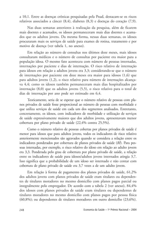 248 Economia da Saúde – 1o
Prêmio Nacional – 2004
a 10,1. Entre as doenças crônicas pesquisadas pela Pnad, destacam-se os riscos
relativos associados a câncer (8,4), diabetes (8,3) e doenças do coração (7,9).
Nas duas semanas anteriores à realização da pesquisa, além de ficarem
mais doentes e acamados, os idosos permaneceram mais dias doentes e acama-
dos que os adultos jovens. Da mesma forma, nessas duas semanas, os idosos
procuraram mais os serviços de saúde para exames de rotina, tratamento e por
motivo de doença (ver tabela 1, no anexo).
Em relação ao número de consultas nos últimos doze meses, mais idosos
consultaram médicos e o número de consultas por paciente era maior para a
população idosa. O mesmo fato aconteceu com número de pessoas internadas,
internações por paciente e dias de internação. O risco relativo de internação
para idosos em relação a adultos jovens era 3,3; considerando-se que o número
de internações por paciente em doze meses era maior para idosos (1,6) que
para adultos jovens (1,2), o risco relativo para número de internações alcança-
va 4,4; como os idosos também permaneceram mais dias hospitalizados por
internação (8,0) que os adultos jovens (5,5), o risco relativo para o total de
dias de internação por ano pode ser estimado em 6,4.
Teoricamente, seria de se esperar que o número relativo de pessoas com pla-
nos privados de saúde fosse proporcional ao número de pessoas com morbidade e
que utiliza serviços de saúde em cada um dos segmentos analisados. Entretanto,
concretamente, os idosos, com indicadores de morbidade e utilização de serviços
de saúde expressivamente maiores que dos adultos jovens, apresentavam menor
cobertura por plano privado de saúde (22,4% contra 25,5%).
Como o número relativo de pessoas cobertas por planos privados de saúde é
menor para idosos que para adultos jovens, todos os indicadores de risco relativo
anteriormente mencionados são agravados quando se considera a relação entre os
indicadores ponderados por cobertura de planos privados de saúde (RI). Para pes-
soas internadas, por exemplo, o risco relativo do idoso em relação ao adulto jovem
era 3,3. Ponderada pelo grau de cobertura por plano privado de saúde, a relação
entre os indicadores de saúde para idosos/adultos jovens internados atingia 3,7.
Isso significa que a probabilidade de um idoso ser internado e não contar com
cobertura de plano privado de saúde era 3,7 vezes a de um adulto jovem.
Em relação à forma de pagamento dos planos privados de saúde, 61,2%
dos adultos jovens com planos privados de saúde eram titulares ou dependen-
tes de titulares moradores no mesmo domicílio com planos pagos parcial ou
integralmente pelo empregador. De acordo com a tabela 2 (ver anexo), 84,4%
dos idosos com planos privados de saúde eram titulares ou dependentes de
titulares moradores no mesmo domicílio com planos pagos por pessoa física
(60,8%); ou dependentes de titulares moradores em outro domicílio (23,6%).
 