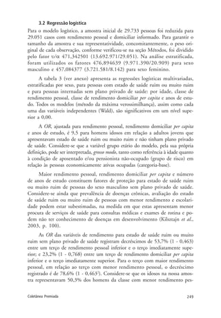 249Coletânea Premiada
3.2 Regressão logística
Para o modelo logístico, a amostra inicial de 29.733 pessoas foi reduzida para
29.051 casos com rendimento pessoal e domiciliar informado. Para garantir o
tamanho da amostra e sua representatividade, concomitantemente, o peso ori-
ginal de cada observação, conforme verificou-se na seção Métodos, foi dividido
pelo fator υ/α 471,342501 (13.692.971/29.051). Na análise estratificada,
foram utilizados os fatores 476,894639 (9.971.390/20.909) para sexo
masculino e 457,084377 (3.721.581/8.142) para sexo feminino.
A tabela 3 (ver anexo) apresenta as regressões logísticas multivariadas,
estratificadas por sexo, para pessoas com estado de saúde ruim ou muito ruim
e para pessoas internadas sem plano privado de saúde: por idade, classe de
rendimento pessoal, classe de rendimento domiciliar per capita e anos de estu-
do. Todos os modelos (método da máxima verossimilhança), assim como cada
uma das variáveis independentes (Wald), são significativos em um nível supe-
rior a 0,00.
A OR, ajustada para rendimento pessoal, rendimento domiciliar per capita
e anos de estudo, é 9,5 para homens idosos em relação a adultos jovens que
apresentavam estado de saúde ruim ou muito ruim e não tinham plano privado
de saúde. Considere-se que a variável grupo etário do modelo, pela sua própria
definição, pode ser interpretada, grosso modo, tanto como referência à idade quanto
à condição de aposentado e/ou pensionista não-ocupado (grupo de risco) em
relação às pessoas economicamente ativas ocupadas (categoria-base).
Maior rendimento pessoal, rendimento domiciliar per capita e número
de anos de estudo constituem fatores de proteção para estado de saúde ruim
ou muito ruim de pessoas do sexo masculino sem plano privado de saúde.
Considere-se ainda que prevalência de doenças crônicas, avaliação do estado
de saúde ruim ou muito ruim de pessoas com menor rendimento e escolari-
dade podem estar subestimadas, na medida em que estas apresentam menor
procura de serviços de saúde para consultas médicas e exames de rotina e po-
dem não ter conhecimento de doenças em desenvolvimento (Kilsztajn et al.,
2003, p. 100).
As OR das variáveis de rendimento para estado de saúde ruim ou muito
ruim sem plano privado de saúde registram decréscimos de 53,7% (1 - 0,463)
entre um terço de rendimento pessoal inferior e o terço imediatamente supe-
rior; e 23,2% (1 - 0,768) entre um terço de rendimento domiciliar per capita
inferior e o terço imediatamente superior. Para o terço com maior rendimento
pessoal, em relação ao terço com menor rendimento pessoal, o decréscimo
registrado é de 78,6% (1 - 0,4632
). Considere-se que os idosos na nossa amos-
tra representavam 50,3% dos homens da classe com menor rendimento pes-
 