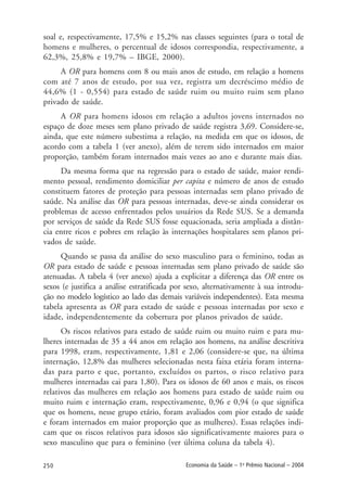250 Economia da Saúde – 1o
Prêmio Nacional – 2004
soal e, respectivamente, 17,5% e 15,2% nas classes seguintes (para o total de
homens e mulheres, o percentual de idosos correspondia, respectivamente, a
62,3%, 25,8% e 19,7% – IBGE, 2000).
A OR para homens com 8 ou mais anos de estudo, em relação a homens
com até 7 anos de estudo, por sua vez, registra um decréscimo médio de
44,6% (1 - 0,554) para estado de saúde ruim ou muito ruim sem plano
privado de saúde.
A OR para homens idosos em relação a adultos jovens internados no
espaço de doze meses sem plano privado de saúde registra 3,69. Considere-se,
ainda, que este número subestima a relação, na medida em que os idosos, de
acordo com a tabela 1 (ver anexo), além de terem sido internados em maior
proporção, também foram internados mais vezes ao ano e durante mais dias.
Da mesma forma que na regressão para o estado de saúde, maior rendi-
mento pessoal, rendimento domiciliar per capita e número de anos de estudo
constituem fatores de proteção para pessoas internadas sem plano privado de
saúde. Na análise das OR para pessoas internadas, deve-se ainda considerar os
problemas de acesso enfrentados pelos usuários da Rede SUS. Se a demanda
por serviços de saúde da Rede SUS fosse equacionada, seria ampliada a distân-
cia entre ricos e pobres em relação às internações hospitalares sem planos pri-
vados de saúde.
Quando se passa da análise do sexo masculino para o feminino, todas as
OR para estado de saúde e pessoas internadas sem plano privado de saúde são
atenuadas. A tabela 4 (ver anexo) ajuda a explicitar a diferença das OR entre os
sexos (e justifica a análise estratificada por sexo, alternativamente à sua introdu-
ção no modelo logístico ao lado das demais variáveis independentes). Esta mesma
tabela apresenta as OR para estado de saúde e pessoas internadas por sexo e
idade, independentemente da cobertura por planos privados de saúde.
Os riscos relativos para estado de saúde ruim ou muito ruim e para mu-
lheres internadas de 35 a 44 anos em relação aos homens, na análise descritiva
para 1998, eram, respectivamente, 1,81 e 2,06 (considere-se que, na última
internação, 12,8% das mulheres selecionadas nesta faixa etária foram interna-
das para parto e que, portanto, excluídos os partos, o risco relativo para
mulheres internadas cai para 1,80). Para os idosos de 60 anos e mais, os riscos
relativos das mulheres em relação aos homens para estado de saúde ruim ou
muito ruim e internação eram, respectivamente, 0,96 e 0,94 (o que significa
que os homens, nesse grupo etário, foram avaliados com pior estado de saúde
e foram internados em maior proporção que as mulheres). Essas relações indi-
cam que os riscos relativos para idosos são significativamente maiores para o
sexo masculino que para o feminino (ver última coluna da tabela 4).
 