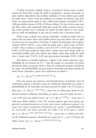 251Coletânea Premiada
A tabela 4 permite também avaliar a consistência interna entre as infor-
mações da Pnad sobre estado de saúde da população e pessoas internadas, as
duas variáveis dependentes dos modelos analisados. O risco relativo para estado
de saúde ruim e muito ruim das mulheres em relação aos homens, por faixa
etária, era praticamente igual ao risco relativo para pessoas internadas (1,81 e
1,80 para adultos jovens; e 0,96 e 0,94 para idosos). O risco relativo para sexo
por faixa etária, com magnitude igual para estado de saúde e pessoas interna-
das, revela também que a avaliação do estado de saúde reflete as reais condi-
ções de saúde da população (o que está de acordo com a literatura atual).
Note-se que a relação entre pessoas internadas e estado de saúde ruim ou
muito ruim era muito maior entre adultos jovens que entre idosos. Para os adul-
tos jovens do sexo masculino e feminino, os índices de internação eram respecti-
vamente 0,040 e 0,072; e, para estado de saúde ruim e muito ruim, de 0,017
e 0,031. Para os idosos, os índices eram de 0,159 e 0,149 para internações e
0,202 e 0,195 para estado de saúde ruim e muito ruim. Essa relação pode ser
mensurada também pelo risco relativo para idade, maior para estado de saúde
ruim e muito ruim (11,69 e 6,22) que para pessoas internadas (3,98 e 2,08).
Para ilustrar os modelos logísticos, a figura 1 (ver anexo) apresenta a pro-
babilidade de um homem de 0 a 7 anos de estudo ser internado sem plano
privado de saúde, por grupo etário e classe de rendimento pessoal e domiciliar
per capita. As probabilidades (p) para pessoas internadas sem plano privado de
saúde foram calculadas a partir dos coeficientes da tabela 3.
1 2 2 2( )
/ (1 )o idade rp rdpc ae
p e β β β β β− + + + +
= 1 +
Para uma pessoa que pertence concomitantemente ao primeiro terço de
rendimento pessoal e primeiro terço de rendimento domiciliar per capita, a
probabilidade de ser internado sem plano privado de saúde é de 17,5% para o
idoso ( ( 2,854 1,306)
/ (1 )p e− − +
= 1 + – nesse caso, os valores para classes de ren-
dimento pessoal, rendimento domiciliar per capita e anos de estudo são zero –,
e de 5,4% para um adulto jovem ( ( 2,854)
/ (1 )p e− −
= 1 + – nesse caso, o
valor para idade também é zero. No extremo oposto, para uma pessoa que
pertence concomitantemente ao terço com maior rendimento pessoal e ao
terço com maior rendimento domiciliar per capita, a probabilidade de
ser internado sem plano privado de saúde é de 6,1% para o idoso
( ( 2,854 1,306 0,433(2) 0,157(2))
/ (1 )p e− − + − −
= 1 + – nesse caso, os valores para clas-
ses de rendimento pessoal e domiciliar per capita são 2 –, e de 1,7% para um
adulto jovem ( ( 2,854 0,433(2) 0,157(2))
/ (1 )p e− − − −
= 1 + .
 