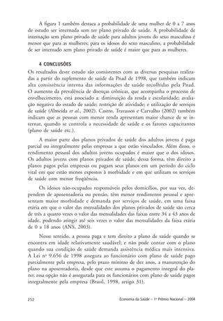 252 Economia da Saúde – 1o
Prêmio Nacional – 2004
A figura 1 também destaca a probabilidade de uma mulher de 0 a 7 anos
de estudo ser internada sem ter plano privado de saúde. A probabilidade de
internação sem plano privado de saúde para adultos jovens do sexo masculino é
menor que para as mulheres; para os idosos do sexo masculino, a probabilidade
de ser internado sem plano privado de saúde é maior que para as mulheres.
4 CONCLUSÕES
Os resultados deste estudo são consistentes com as diversas pesquisas realiza-
das a partir do suplemento de saúde da Pnad de 1998, que também indicam
alta consistência interna das informações de saúde recolhidas pela Pnad.
O aumento da prevalência de doenças crônicas, que acompanha o processo de
envelhecimento, está associado a: diminuição da renda e escolaridade; avalia-
ção negativa do estado de saúde; restrição de atividade; e utilização de serviços
de saúde (Almeida et al., 2002). Castro, Travassos e Carvalho (2002) também
indicam que as pessoas com menor renda apresentam maior chance de se in-
ternar, quando se controla a necessidade de saúde e os fatores capacitantes
(plano de saúde etc.).
A maior parte dos planos privados de saúde dos adultos jovens é paga
parcial ou integralmente pelas empresas a que estão vinculados. Além disso, o
rendimento pessoal dos adultos jovens ocupados é maior que o dos idosos.
Os adultos jovens com planos privados de saúde, dessa forma, têm direito a
planos pagos pelas empresas ou pagam seus planos em um período do ciclo
vital em que estão menos expostos à morbidade e em que utilizam os serviços
de saúde com menor freqüência.
Os idosos não-ocupados responsáveis pelos domicílios, por sua vez, de-
pendem de aposentadoria ou pensão, têm menor rendimento pessoal e apre-
sentam maior morbidade e demanda por serviços de saúde, em uma faixa
etária em que o valor das mensalidades dos planos privados de saúde são cerca
de três a quatro vezes o valor das mensalidades das faixas entre 34 a 43 anos de
idade, podendo atingir até seis vezes o valor das mensalidades da faixa etária
de 0 a 18 anos (ANS, 2003).
Nesse sentido, a pessoa paga e tem direito a plano de saúde quando se
encontra em idade relativamente saudável; e não pode contar com o plano
quando sua condição de saúde demanda assistência médica mais intensiva.
A Lei no
9.656 de 1998 assegura ao funcionário com plano de saúde pago
parcialmente pela empresa, pelo prazo mínimo de dez anos, a manutenção do
plano na aposentadoria, desde que este assuma o pagamento integral do pla-
no; essa opção não é assegurada para os funcionários com plano de saúde pagos
integralmente pela empresa (Brasil, 1998, artigo 31).
 