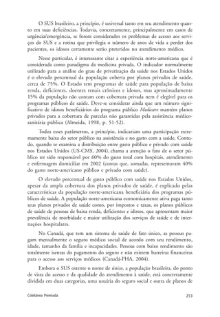 253Coletânea Premiada
O SUS brasileiro, a princípio, é universal tanto em seu atendimento quan-
to em suas deficiências. Todavia, concretamente, principalmente em casos de
urgência/emergência, se forem considerados os problemas de acesso aos servi-
ços do SUS e a rotina que privilegia o número de anos de vida a perder dos
pacientes, os idosos certamente serão preteridos no atendimento médico.
Nesse particular, é interessante citar a experiência norte-americana que é
considerada como paradigma da medicina privada. O indicador normalmente
utilizado para a análise do grau de privatização da saúde nos Estados Unidos
é o elevado percentual da população coberta por planos privados de saúde,
cerca de 75%. O Estado tem programas de saúde para população de baixa
renda, deficientes, doentes renais crônicos e idosos, mas aproximadamente
15% da população não contam com cobertura privada nem é elegível para os
programas públicos de saúde. Deve-se considerar ainda que um número signi-
ficativo de idosos beneficiários do programa público Medicare mantém planos
privados para a cobertura de parcelas não garantidas pela assistência médico-
sanitária pública (Almeida, 1998, p. 51-52).
Todos esses parâmetros, a princípio, indicariam uma participação extre-
mamente baixa do setor público na assistência e no gasto com a saúde. Contu-
do, quando se examina a distribuição entre gasto público e privado com saúde
nos Estados Unidos (US-CMS, 2004), chama a atenção o fato de o setor pú-
blico ter sido responsável por 60% do gasto total com hospitais, atendimento
e enfermagem domiciliar em 2002 (contas que, somadas, representavam 40%
do gasto norte-americano público e privado com saúde).
O elevado percentual de gasto público com saúde nos Estados Unidos,
apesar da ampla cobertura dos planos privados de saúde, é explicado pelas
características da população norte-americana beneficiária dos programas pú-
blicos de saúde. A população norte-americana economicamente ativa paga tanto
seus planos privados de saúde como, por impostos e taxas, os planos públicos
de saúde de pessoas de baixa renda, deficientes e idosos, que apresentam maior
prevalência de morbidade e maior utilização dos serviços de saúde e de inter-
nações hospitalares.
No Canadá, que tem um sistema de saúde de fato único, as pessoas pa-
gam mensalmente o seguro médico social de acordo com seu rendimento,
idade, tamanho da família e incapacidades. Pessoas com baixo rendimento são
totalmente isentas do pagamento do seguro e não existem barreiras financeiras
para o acesso aos serviços médicos (Canadá-PHA, 2004).
Embora o SUS ostente o nome de único, a população brasileira, do ponto
de vista do acesso e da qualidade do atendimento à saúde, está concretamente
dividida em duas categorias, uma usuária do seguro social e outra de planos de
 