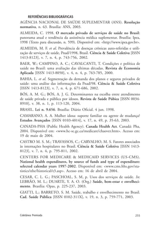 255Coletânea Premiada
REFERÊNCIAS BIBLIOGRÁFICAS
AGÊNCIA NACIONAL DE SAÚDE SUPLEMENTAR (ANS). Resolução
normativa, n. 63. Brasília: ANS, 2003.
ALMEIDA, C. 1998. O mercado privado de serviços de saúde no Brasil:
panorama atual e tendência da assistência médica suplementar. Brasília: Ipea,
1998 (Texto para discussão, n. 599). Disponível em: <http://www.ipea.gov.br>.
ALMEIDA, M. F. et al. Prevalência de doenças crônicas auto-referidas e utili-
zação de serviços de saúde, Pnad/1998, Brasil. Ciência & Saúde Coletiva [ISSN
1413-8123], v. 7, n. 4, p. 743-756, 2002.
BAER, W.; CAMPINO, A. C.; CAVALCANTI, T. Condições e política de
saúde no Brasil: uma avaliação das últimas décadas. Revista de Economia
Aplicada [ISSN 1413-8050], v. 4, n. 4, p. 763-785, 2000.
BAHIA, L. et al. Segmentação da demanda dos planos e seguros privados de
saúde: uma análise das informações da Pnad/98. Ciência & Saúde Coletiva
[ISSN 1413-8123], v. 7, n. 4, p. 671-686, 2002.
BÓS, A. M. G.; BÓS, A. J. G. Determinantes na escolha entre atendimento
de saúde privada e pública por idosos. Revista de Saúde Púbica [ISSN 0034-
8910], v. 38, n. 1, p. 113-120, 2004.
BRASIL. Lei n. 9.656. Brasília: Diário Oficial. 4 jun. 1998.
CAMARANO, A. A. Mulher idosa: suporte familiar ou agente de mudança?
Estudos Avançados [ISSN 0103-4014], v. 17, n. 49, p. 35-63, 2003.
CANADA-PHA (Public Health Agency). Canada Health Act. Canadá: Pha,
2004. Disponível em: <www.hc-sc.gc.ca/medicare/chaover.htm>. Acesso em:
19 de maio de 2004.
CASTRO M. S. M.; TRAVASSOS, C.; CARVALHO, M. S. Fatores associados
às internações hospitalares no Brasil. Ciência & Saúde Coletiva [ISSN 1413-
8123], v. 7, n. 4, p. 795-811, 2002.
CENTERS FOR MEDICARE & MEDICAID SERVICES (US-CMS).
National health expenditures, by source of funds and type of expenditure:
selected calendar years 1997-2002. Disponível em: <www.cms.hhs.gov/sta-
tistics/nhe/historical/t3.asp>. Acesso em: 16 de abril de 2004.
CESAR, C. L. G.; PASCHOAL, S. M, p. Usos dos serviços de saúde. In:
LEBRÃO, M. L.; DUARTE, Y. A. O. (Org.) Saúde, bem-estar e envelheci-
mento. Brasília: Opas, p. 225-237, 2003.
GIATTI, L.; BARRETO, S. M. Saúde, trabalho e envelhecimento no Brasil.
Cad. Saúde Pública [ISSN 0102-311X], v. 19, n. 3, p. 759-771, 2003.
 