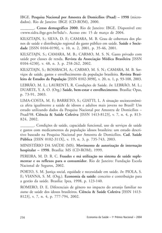 256 Economia da Saúde – 1o
Prêmio Nacional – 2004
IBGE. Pesquisa Nacional por Amostra de Domicílios (Pnad) – 1998 (micro-
dados). Rio de Janeiro: IBGE (CD-ROM), 2000.
_______. Censo demográfico 2000. Rio de Janeiro: IBGE. Disponível em:
<www.sidra.ibge.gov.br/bda/>. Acesso em: 15 de março de 2004.
KILSZTAJN, S.; SILVA, D. F.; CAMARA, M. B. Grau de cobertura dos pla-
nos de saúde e distribuição regional do gasto público em saúde. Saúde e Socie-
dade [ISSN 0104-0190], v. 10, n. 2, 2001, p. 35-46, 2001.
KILSZTAJN, S.; CAMARA, M. B.; CARMO, M. S. N. Gasto privado com
saúde por classes de renda. Revista da Associação Médica Brasileira [ISSN
0104-4230], v. 48, n. 3, p. 258-262, 2002.
KILSZTAJN, S.; ROSSBACH, A.; CARMO, M. S. N.; CAMARA, M. B. Ser-
viços de saúde, gastos e envelhecimento da população brasileira. Revista Brasi-
leira de Estudos da População [ISSN 0102-3098], v. 20, n. 1, p. 93-108, 2003.
LEBRÃO, M. L.; LAURENTI, R. Condições de Saúde. In: LEBRÃO, M. L.;
DUARTE, Y. A. O. (Org.) Saúde, bem-estar e envelhecimento. Brasília: Opas,
p. 73-91, 2003.
LIMA-COSTA, M. F.; BARRETO, S.; GIATTI, L. A situação socioeconômi-
ca afeta igualmente a saúde de idosos e adultos mais jovens no Brasil? Um
estudo utilizando dados da Pesquisa Nacional por Amostra de Domicílios –
Pnad/98. Ciência & Saúde Coletiva [ISSN 1413-8123], v. 7, n. 4, p. 813-
824, 2002.
_______. Condições de saúde, capacidade funcional, uso de serviços de saúde
e gastos com medicamentos da população idosos brasileira: um estudo descri-
tivo baseado na Pesquisa Nacional por Amostra de Domicílios. Cad. Saúde
Pública [ISSN 0102-311X], v. 19, n. 3, p. 735-743, 2003.
MINISTÉRIO DA SAÚDE (MS). Movimento de autorização de internação
hospitalar – 1998. Brasília: MS (CD-ROM), 1999.
PEREIRA, M. D. R. C. Fraudes e má utilização no sistema de saúde suple-
mentar e os reflexos para o consumidor. Rio de Janeiro: Fundação Escola
Nacional de Seguros, 2002.
PORTO, S. M. Justiça social, equidade e necessidade em saúde. In: PIOLA, S.
F.; VIANNA, S. M. (Org.). Economia da saúde: conceito e contribuição para
a gestão da saúde. Brasília: Ipea, 1998, p. 123-140.
ROMERO, D. E. Diferenciais de gênero no impacto do arranjo familiar no
status de saúde dos idosos brasileiros. Ciência & Saúde Coletiva [ISSN 1413-
8123], v. 7, n. 4, p. 777-794, 2002.
 