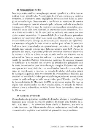 26 Economia da Saúde – 1o
Prêmio Nacional – 2004
2.5 Pressupostos do modelo
Para preparo do modelo, estratégias que tentam reproduzir a prática contem-
porânea foram consideradas. Na estratégia de stent convencional, se ocorresse
reestenose, as alternativas eram: angioplastia percutânea com balão ou cirur-
gia de revascularização. Nesse cenário, o uso de stent na reestenose foi somente
considerado naqueles casos de dissecção pelo balão ou resultado insatisfatório
(estimado em 11%). No caso de reestenose nos indivíduos submetidos a pro-
cedimento inicial com stent recoberto, as alternativas foram semelhantes, exce-
to se fosse necessário o uso de stent, pois se utilizaria novamente um stent
recoberto com rapamicina. Na eventualidade de o procedimento percutâneo
inicial ou por reestenose falhar (não passar, não dilatar, oclusão), o paciente
era encaminhado para cirurgia de revascularização. Pacientes que apresentas-
sem trombose subaguda do stent poderiam evoluir para infarto do miocárdio
fatal ou seriam encaminhados para procedimento percutâneo. A cirurgia foi
adotada nesse cenário somente após falha na tentativa com ICP. Durante os
primeiros seis meses, os pacientes poderiam apresentar reestenose (recorrência
de estenose > 50% no diâmetro) que poderia resultar em sintomas ou ser
assintomática. Somente casos sintomáticos eram considerados para revascula-
rização de vaso-alvo. Pacientes com sintomas recorrentes de reestenose poderiam
ser submetidos a no máximo três tentativas de procedimento percutâneo antes
de serem encaminhados para revascularização cirúrgica. Pacientes sem sinto-
mas após os seis meses iniciais eram considerados livres de eventos relacio-
nados ao procedimento e entravam no modelo de Markov da história natural
de cardiopatia isquêmica após procedimento de revascularização. Pacientes que
entravam no modelo de Markov pós-revascularização poderiam assumir quatro
estados de saúde ao longo da vida: morte, estável pós-ICP, estável pós-Cirurgia
de Revascularização do Miocárdio (CRM) ou apresentar angina. Os casos de
angina eram encaminhados para ICP imediatamente. No modelo de Markov,
todos os custos e os benefícios em saúde futuros foram descontados a uma taxa
de 3% ao ano.
2.6 Análise da efetividade
Os resultados das principais medidas de desfechos clínicos e probabilidades
necessárias para inclusão no modelo analítico de decisão estão listados na ta-
bela 1 e na tabela 2. As estimativas foram obtidas da literatura, por meio de
revisão sistemática dos últimos ensaios clínicos randomizados envolvendo stents
convencionais e registros internacionais de procedimentos percutâneos.
 