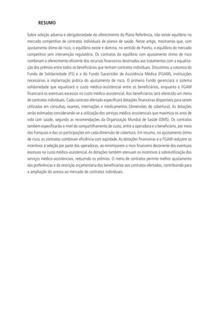 RESUMO
Sobre seleção adversa e obrigatoriedade do oferecimento do Plano Referência, não existe equilíbrio no
mercado competitivo de contratos individuais de planos de saúde. Neste artigo, mostramos que, com
ajustamento ótimo de risco, o equilíbrio existe e domina, no sentido de Pareto, o equilíbrio do mercado
competitivo sem intervenção regulatória. Os contratos do equilíbrio com ajustamento ótimo de risco
combinam o oferecimento eficiente dos recursos financeiros destinados aos tratamentos com a equaliza-
ção dos prêmios entre todos os beneficiários que tenham contratos individuais. Discutimos a natureza do
Fundo de Solidariedade (FS) e a do Fundo Garantidor de Assistência Médica (FGAM), instituições
necessárias à implantação prática do ajustamento de risco. O primeiro Fundo gerenciará o sistema
solidariedade que equalizará o custo médico-assistencial entre os beneficiários, enquanto o FGAM
financiará os eventuais excessos no custo médico-assistencial.Aos beneficiários será oferecido um menu
de contratos individuais. Cada contrato ofertado especificará dotações financeiras disponíveis para serem
utilizadas em consultas, exames, internações e medicamentos (dimensões de cobertura). As dotações
serão estimadas considerando-se a utilização dos serviços médico-assistenciais que maximiza os anos de
vida com saúde, segundo as recomendações da Organização Mundial de Saúde (OMS). Os contratos
também especificarão o nível do compartilhamento de custo, entre a operadora e o beneficiário, por meio
das franquias e das co-participações em cada dimensão de cobertura. Em resumo, no ajustamento ótimo
de risco, os contratos combinam eficiência com eqüidade.As dotações financeiras e o FGAM reduzem os
incentivos à seleção por parte das operadoras, ao minimizarem o risco financeiro decorrente dos eventuais
excessos no custo médico-assistencial.As dotações também atenuam os incentivos à sobreutilização dos
serviços médico-assistenciais, reduzindo os prêmios. O menu de contratos permite melhor ajustamento
das preferências e da restrição orçamentária dos beneficiários aos contratos ofertados, contribuindo para
a ampliação do acesso ao mercado de contratos individuais.
 