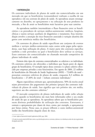 264 Economia da Saúde – 1o
Prêmio Nacional – 2004
1 INTRODUÇÃO
Os contratos individuais de planos de saúde são comercializados em um
mercado em que os beneficiários (consumidores) realizam a escolha de sua
operadora e do seu contrato de plano de saúde. As operadoras atuam estrategi-
camente no desenho, no apreçamento e na colocação de seus produtos no
mercado, a fim de atrair os beneficiários mais lucrativos para suas carteiras.
As operadoras também intermedeiam o fluxo financeiro entre os benefi-
ciários e os provedores de serviços médico-assistenciais: médicos, hospitais,
clínicas e outros serviços auxiliares de diagnóstico e tratamento. Essa interme-
diação envolve a assunção do risco financeiro associado à variação aleatória dos
gastos com assistência médica dos beneficiários.
Os contratos de planos de saúde especificam um conjunto de eventos
médicos e serviços médico-assistenciais cujos custos serão pagos pelas opera-
doras, caso haja utilização do plano. A maior parte dos contratos especifica
também a rede provedora na qual o beneficiário deve utilizar os serviços.
Esses contratos são comercializados no chamado mercado competitivo de
planos individuais de saúde.
Existem dois tipos de contratos comercializados: os coletivos e os individuais.
Os contratos coletivos são oferecidos a indivíduos que façam parte de algum
grupo de beneficiários. O exemplo típico desse contrato é o plano coletivo ofere-
cido por empresas privadas a seus funcionários. Em agosto de 2004, 22 milhões
de beneficiários do Mercado de Saúde Suplementar (MSS) – 72,60% do total –
possuíam contratos coletivos de planos de saúde, enquanto 8,3 milhões de
beneficiários – 27,40% do total – tinham contratos individuais.2
Alguns especialistas estimam que, aproximadamente, 50% da receita anual
sejam provenientes dos pagamentos dos prêmios (preços) dos contratos indi-
viduais de planos de saúde. Isso significa que tais prêmios são, em média,
superiores aos dos contratos coletivos.3
O mercado competitivo de planos individuais de saúde exibe seleção
adversa quando os beneficiários são mais bem informados sobre o seu estado
de saúde do que as operadoras. As operadoras sabem que os beneficiários pos-
suem distintas probabilidades de utilização dos contratos. Entretanto, é
comum o apreçamento por classes de risco, como, por exemplo, o apreçamento
por faixas etárias. Nesse caso, os preços refletem o custo médico-assistencial
médio dos beneficiários daquela classe de risco.
2. Fonte: Agência Nacional de Saúde Suplementar (ANS), ago. 2004.
3.O valor da receita total do MSS bem como a sua distribuição entre os contratos coletivos e os individuais ainda não são regularmente
divulgados pela ANS.
 
