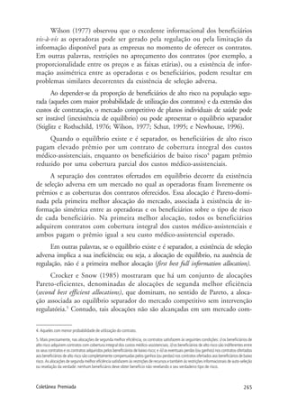 265Coletânea Premiada
Wilson (1977) observou que o excedente informacional dos beneficiários
vis-à-vis as operadoras pode ser gerado pela regulação ou pela limitação da
informação disponível para as empresas no momento de oferecer os contratos.
Em outras palavras, restrições no apreçamento dos contratos (por exemplo, a
proporcionalidade entre os preços e as faixas etárias), ou a existência de infor-
mação assimétrica entre as operadoras e os beneficiários, podem resultar em
problemas similares decorrentes da existência de seleção adversa.
Ao depender-se da proporção de beneficiários de alto risco na população segu-
rada (aqueles com maior probabilidade de utilização dos contratos) e da extensão dos
custos de contratação, o mercado competitivo de planos individuais de saúde pode
ser instável (inexistência de equilíbrio) ou pode apresentar o equilíbrio separador
(Stiglitz e Rothschild, 1976; Wilson, 1977; Schut, 1995; e Newhouse, 1996).
Quando o equilíbrio existe e é separador, os beneficiários de alto risco
pagam elevado prêmio por um contrato de cobertura integral dos custos
médico-assistenciais, enquanto os beneficiários de baixo risco4
pagam prêmio
reduzido por uma cobertura parcial dos custos médico-assistenciais.
A separação dos contratos ofertados em equilíbrio decorre da existência
de seleção adversa em um mercado no qual as operadoras fixam livremente os
prêmios e as coberturas dos contratos oferecidos. Essa alocação é Pareto-domi-
nada pela primeira melhor alocação do mercado, associada à existência de in-
formação simétrica entre as operadoras e os beneficiários sobre o tipo de risco
de cada beneficiário. Na primeira melhor alocação, todos os beneficiários
adquirem contratos com cobertura integral dos custos médico-assistenciais e
ambos pagam o prêmio igual a seu custo médico-assistencial esperado.
Em outras palavras, se o equilíbrio existe e é separador, a existência de seleção
adversa implica a sua ineficiência; ou seja, a alocação de equilíbrio, na ausência de
regulação, não é a primeira melhor alocação (first best full information allocation).
Crocker e Snow (1985) mostraram que há um conjunto de alocações
Pareto-eficientes, denominadas de alocações de segunda melhor eficiência
(second best efficient allocations), que dominam, no sentido de Pareto, a aloca-
ção associada ao equilíbrio separador do mercado competitivo sem intervenção
regulatória.5
Contudo, tais alocações não são alcançadas em um mercado com-
4. Aqueles com menor probabilidade de utilização do contrato.
5. Mais precisamente, nas alocações de segunda melhor eficiência, os contratos satisfazem às seguintes condições: i) os beneficiários de
alto risco adquirem contratos com cobertura integral dos custos médico-assistenciais; ii) os beneficiários de alto risco são indiferentes entre
os seus contratos e os contratos adquiridos pelos beneficiários de baixo risco; e iii) as eventuais perdas (ou ganhos) nos contratos ofertados
aos beneficiários de alto risco são completamente compensadas pelos ganhos (ou perdas) nos contratos ofertados aos beneficiários de baixo
risco. As alocações de segunda melhor eficiência satisfazem às restrições de recursos e também às restrições informacionais de auto-seleção
ou revelação da verdade: nenhum beneficiário deve obter benefício não revelando o seu verdadeiro tipo de risco.
 