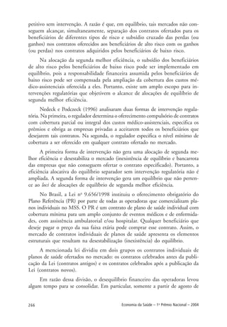 266 Economia da Saúde – 1o
Prêmio Nacional – 2004
petitivo sem intervenção. A razão é que, em equilíbrio, tais mercados não con-
seguem alcançar, simultaneamente, separação dos contratos ofertados para os
beneficiários de diferentes tipos de risco e subsídio cruzado das perdas (ou
ganhos) nos contratos oferecidos aos beneficiários de alto risco com os ganhos
(ou perdas) nos contratos adquiridos pelos beneficiários de baixo risco.
Na alocação da segunda melhor eficiência, o subsídio dos beneficiários
de alto risco pelos beneficiários de baixo risco pode ser implementado em
equilíbrio, pois a responsabilidade financeira assumida pelos beneficiários de
baixo risco pode ser compensada pela ampliação da cobertura dos custos mé-
dico-assistenciais oferecida a eles. Portanto, existe um amplo escopo para in-
tervenções regulatórias que objetivem o alcance de alocações de equilíbrio de
segunda melhor eficiência.
Nedeck e Podczeck (1996) analisaram duas formas de intervenção regula-
tória. Na primeira, o regulador determina o oferecimento compulsório de contratos
com cobertura parcial ou integral dos custos médico-assistenciais, especifica os
prêmios e obriga as empresas privadas a aceitarem todos os beneficiários que
desejarem tais contratos. Na segunda, o regulador especifica o nível mínimo de
cobertura a ser oferecido em qualquer contrato ofertado no mercado.
A primeira forma de intervenção não gera uma alocação de segunda me-
lhor eficiência e desestabiliza o mercado (inexistência de equilíbrio e bancarrota
das empresas que não conseguem ofertar o contrato especificado). Portanto, a
eficiência alocativa do equilíbrio separador sem intervenção regulatória não é
ampliada. A segunda forma de intervenção gera um equilíbrio que não perten-
ce ao loci de alocações de equilíbrio de segunda melhor eficiência.
No Brasil, a Lei no
9.656/1998 instituiu o oferecimento obrigatório do
Plano Referência (PR) por parte de todas as operadoras que comercializam pla-
nos individuais no MSS. O PR é um contrato de plano de saúde individual com
cobertura mínima para um amplo conjunto de eventos médicos e de enfermida-
des, com assistência ambulatorial e/ou hospitalar. Qualquer beneficiário que
deseje pagar o preço da sua faixa etária pode comprar esse contrato. Assim, o
mercado de contratos individuais de planos de saúde apresenta os elementos
estruturais que resultam na desestabilização (inexistência) do equilíbrio.
A mencionada lei dividiu em dois grupos os contratos individuais de
planos de saúde ofertados no mercado: os contratos celebrados antes da publi-
cação da Lei (contratos antigos) e os contratos celebrados após a publicação da
Lei (contratos novos).
Em razão dessa divisão, o desequilíbrio financeiro das operadoras levou
algum tempo para se consolidar. Em particular, somente a partir de agosto de
 
