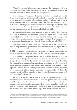 268 Economia da Saúde – 1o
Prêmio Nacional – 2004
Também era possível repassar para os preços dos contratos antigos os
aumentos nos custos médico-assistenciais. Assim, os eventuais prejuízos nos
contratos individuais novos podiam ser compensados.
Em essência, os mecanismos de seleção consistem na redução da qualida-
de dos serviços médico-assistenciais oferecidos (por exemplo, na cobertura dos
custos com medicamentos ou substâncias de qualidade inferior) e no gerencia-
mento da quantidade de acessos ao contrato (por exemplo, redução do núme-
ro de dias de internação, do número de seções de fisioterapia autorizadas etc.).
Os autores van de Ven et al. (2000) sistematizam os tipos de seleção existentes
nos mercados competitivos de planos individuais de saúde.
O desequilíbrio financeiro dos contratos individuais ganhou força e aumen-
tou o risco de insolvência das operadoras, quando, em agosto de 2004, o Supremo
Tribunal Federal (STF) decidiu que todos os contratos individuais, antigos e no-
vos, que não apresentassem regras específicas para o reajuste de preços, passariam a
ter os preços reajustados por um índice divulgado anualmente pela ANS.
Esse índice, que refletiria o aumento médio dos preços dos contratos cole-
tivos, é freqüentemente questionado pelas operadoras por não representar os
aumentos dos custos médico-assistenciais dos contratos individuais.7
A decisão
do STF minimizou a capacidade das operadoras em repassar os aumentos nos
custos médico-assistenciais para os preços dos contratos individuais antigos.
Em resumo, a obrigatoriedade da oferta do Plano Referência (PR) e o
desalinhamento dos preços com os custos médico-assistenciais resultaram no
desequilíbrio financeiro dos contratos individuais de planos de saúde.
Em conseqüência, as operadoras decidiram interromper o oferecimento de
novos contratos individuais e os beneficiários com contratos antigos ficaram
expostos a severas práticas de seleção de acesso. No médio prazo, o prejuízo
nos contratos individuais vigentes pode não ser compensado pelo lucro dos
contratos coletivos. Nessa situação, o risco de insolvência das operadoras pode
aumentar significativamente.
Glazer e McGuire (2000) mostraram que o equilíbrio resultante da
implementação do ajustamento ótimo de risco no apreçamento dos contratos
individuais gera alocações eficientes para os recursos financeiros destinados ao
pagamento dos custos médico-assistenciais. Esse equilíbrio também envolve um
subsídio cruzado entre os beneficiários de diferentes tipos de risco: os beneficiá-
rios de baixo risco subsidiam o prêmio pago pelos beneficiários de alto risco.
7. De fato, os incentivos dos beneficiários para sobreutilização dos contratos individuais (moral hazard) são distintos daqueles presentes
nos contratos coletivos. Em particular, o acesso aos contratos coletivos é mais gerenciado, principalmente no caso das autogestões.
Para os diversos incentivos dos beneficiários à sobreutilização dos contratos individuais, ver Zweifel e Manning (2000).
 