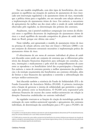 269Coletânea Premiada
Em um modelo simplificado, com dois tipos de beneficiários, eles com-
pararam os equilíbrios nas situações de ausência de ajustamento de risco (mer-
cado sem intervenção regulatória) e de ajustamento ótimo de risco, mostrando
que a política ótima para o regulador, em um mercado com seleção adversa, é
a implementação do ajustamento ótimo de risco. Em essência, o mecanismo
de apreçamento faz melhor uso dos sinais sobre o estado de saúde individual
observados pelo regulador, na determinação dos prêmios dos contratos.
Atualmente, não é possível estabelecer comparação (em termos de eficiên-
cia) entre o equilíbrio decorrente da implantação do ajustamento ótimo de
risco e o atual equilíbrio do mercado competitivo de planos de saúde indivi-
duais no Brasil, porque este último não existe.8
Neste trabalho, será apresentado o modelo de ajustamento ótimo de risco
na presença de seleção adversa com base em Glazer e McGuire (2000) e em
um conjunto de elementos estruturais necessários à implementação prática do
ajustamento ótimo de risco.
O oferecimento de um menu de contratos individuais de planos de saúde
será discutido como sendo um conjunto de contratos que se diferenciam pelos
níveis das dotações financeiras disponíveis para utilização em consultas, exa-
mes, internações e medicamentos e pelo nível do compartilhamento de custo
entre as operadoras e os beneficiários (nível das co-participações e franquias).
Em essência, o menu de contratos permite o melhor ajustamento das preferên-
cias e da restrição orçamentária dos beneficiários aos contratos ofertados, além
de limitar o risco financeiro das operadoras e controlar a sobreutilização dos
serviços médico-assistenciais.
Será discutida também a existência do Fundo de Solidariedade (FS) e do
Fundo Garantidor de Assistência Médica (FGAM). A primeira instituição
teria a função de gerenciar o sistema de solidariedade que permitiria a equali-
zação dos prêmios entre os beneficiários. O FGAM seria responsável pela
cobertura financeira do excesso dos custos médico-assistenciais em relação às
dotações financeiras estabelecidas no contrato individual.9
Ao regulador reservam-se as funções de criação da metodologia padrão de
estimação do custo médico-assistencial esperado e apreçamento dos contratos
individuais, de determinação das contribuições para o FS e para o FGAM e de
8. O equilíbrio no mercado de planos individuais não existe em razão da obrigatoriedade do oferecimento do PR e do desalinhamento dos
preços dos contratos individuais com o custo médico-assistencial esperado.
9. O FGAM cobriria o excesso dos custos médico-assistenciais dos beneficiários de contratos individuais que estivessem nas situações de
urgência, emergência, que apresentassem risco de vida ou que tivessem alguma doença crônica. Os recursos administrados pelo Fundo
viriam de uma contribuição específica dos beneficiários.
 
