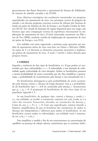 270 Economia da Saúde – 1o
Prêmio Nacional – 2004
gerenciamento dos fluxos financeiro e operacional do Sistema de Solidarieda-
de (sistema de subsídio cruzado) e do FGAM.
Esses objetivos estratégicos são usualmente encontrados nas pesquisas
especializadas em ajustamento de risco, nos principais centros de pesquisa do
mundo e em diversas propostas concretas recentes de reforma dos Sistemas de
Saúde em países da América do Sul, da Europa e nos Estados Unidos da Amé-
rica (EUA). Em virtude da limitação do espaço disponível para este artigo, não
faremos aqui uma comparação extensa da experiência internacional na im-
plantação do ajustamento de risco. O leitor interessado encontrará, em Ellis e
van de Ven (2000), excelente resenha da implantação do ajustamento de risco
em países da Europa e nos EUA.
Este trabalho está assim organizado: a próxima seção apresenta um mo-
delo de ajustamento ótimo de risco com base em Glazer e McGuire (2000).
As seções de 3 a 6 discutem os elementos estruturais necessários à implanta-
ção prática do ajustamento de risco. A seção 7 conclui e indica direções para
pesquisa futura.
2 O MODELO
Suponha a existência de dois tipos de beneficiários A e B que podem ser aco-
metidos por duas enfermidades a e c. A enfermidade a será chamada de enfer-
midade aguda (enfermidade de curta duração). Ambos os beneficiários possuem
a mesma probabilidade de serem acometidos por ela. Para simplificar a apresen-
tação, a probabilidade de acometimento pela doença a está normalizada em 1.
Os beneficiários distinguem-se pela probabilidade de serem acometi-
dos pela doença crônica c (doença de longa duração). Seja pi
a probabilida-
de do beneficiário tipo i = A,B ser acometido pela doença c. Assumiremos
que pA
> pB
> 0. A proporção de beneficiários de alto risco (tipo A) na
população segurada é .
Se um beneficiário, de qualquer tipo, contrai a doença j, sendo j =
a,c, sua utilidade, ao receber o tratamento, aumenta em vj
(mj
),onde mj
é o
valor dos recursos financeiros alocados no tratamento da doença j.
Como de uso, vj
´
> 0 e vj
´´
< 0. Com essa especificação, estamos fazendo a
hipótese simplificadora de que os benefícios dos tratamentos de ambas as
doenças são independentes e idênticos para ambos os beneficiários. Se um
beneficiário contrai ambas as enfermidades, sua utilidade total é aumenta-
da em va
(ma
) + vc
(mc
).
Para simplificar o modelo a fim de nos concentrarmos na caracterização do
equilíbrio na presença de seleção adversa, assumiremos que os contratos indivi-
 