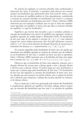 274 Economia da Saúde – 1o
Prêmio Nacional – 2004
Na ausência de regulação, os contratos ofertados estão condicionados à
observação dos sinais. A princípio, a operadora pode oferecer um contrato
somente aos beneficiários que apresentarem bom sinal (sinal 0). Assim, a aná-
lise dos contratos de equilíbrio poderia ser feita separadamente, considerando
o conjunto de contratos ofertados aos beneficiários com sinal 0 e o conjunto
de contratos oferecidos aos beneficiários com sinal 1. Glazer e McGuire (2000)
mostraram que essa separação é artificial, uma vez que os sinais são completa-
mente ignorados em equilíbrio. A única coisa que afeta os contratos ofertados
em equilíbrio é o tipo do beneficiário.12
Suponha-se que existam dois mercados e que se considere, primeiro, o
mercado dos beneficiários com sinal 0. O equilíbrio sem regulação é similar ao
equilíbrio separador do modelo Stiglitz e Rothschild (1976). Os beneficiários
de alto risco (tipo A) irão adquirir o contrato (ma
*, mc
*, rA
* ) com cobertura
integral dos custos médico-assistenciais (first best full information contract),
onde ma
* e mc
* são os níveis eficientes da alocação financeira de recursos para o
tratamento das doenças a e c, respectivamente, e rA
* = ma
* + pA
mc
*.
Os contratos adquiridos pelos beneficiários de baixo risco são aqueles que
maximizam suas utilidades esperadas no conjunto de contratos, que são indiferen-
tes aos beneficiários de alto risco, e resultam em lucro zero para as operadoras.
Glazer e McGuire (2000) mostraram que os beneficiários de baixo risco adqui-
rem o contrato (ma
*, mc
´, rB
´), onde mc
´< mc
* e rB
´< rB
* e rB
´= ma
* + pB
mc
´.
Observe-se que os beneficiários de baixo risco adquirem contratos com a
alocação eficiente de recursos para a doença aguda e com a alocação inferior
à eficiente para a doença crônica. O prêmio pago por esses beneficiários é
menor que o prêmio pago pelos beneficiários de alto risco.13
Os beneficiários
de alto risco não adquirem os contratos dos beneficiários de baixo risco, mes-
mo sabendo que estes possuem um prêmio inferior, pois a redução do prêmio
não é suficiente para compensar a redução dos recursos alocados no tratamen-
to da doença crônica.
Note-se ainda que o sinal zero apresentado pela maioria dos beneficiários
é completamente ignorado em equilíbrio. De forma análoga, pode-se mostrar
que, no mercado dos beneficiários que têm sinal 1, os contratos de equilíbrio
12. Entretanto, deve ser mencionado que, na presença dos sinais, as condições para que o equilíbrio separador exista são diferentes.
Na ausência dos sinais, um equilíbrio separador existe se a proporção de beneficiários de baixo risco na população segurada não é tão grande.
Caso contrário, uma operadora poderia entrar no mercado, oferecer um contrato que atraia ambos os tipos de beneficiários e realizar lucro
positivo. Na presença de sinais, a condição para a existência do equilíbrio separador é que a proporção dos beneficiários de baixo risco não
seja grande em cada grupo de contratos: os ofertados aos beneficiários com sinal 0 e os oferecidos aos beneficiários com sinal 1.
13. A “distorção” nas alocações dos recursos para a doença crônica dos contratos nos beneficiários de baixo risco decorre da hipótese de
separabilidadedosbenefíciosdasduasenfermidadesedaausênciadeaversãoaorisco.Emgeral,essadistorçãoocorrenasalocaçõesderecursos
para ambas as doenças nos contratos dos beneficiários de baixo risco. A análise desses resultados é apresentada em Glazer e McGuire (2000).
 