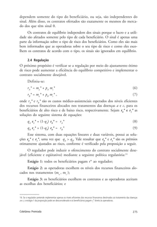 275Coletânea Premiada
dependem somente do tipo do beneficiário, ou seja, são independentes do
sinal. Além disso, os contratos ofertados são exatamente os mesmos do merca-
do dos que têm sinal 0.
Os contratos de equilíbrio independem dos sinais porque o lucro e a utili-
dade são afetados somente pelo tipo de cada beneficiário. O sinal é apenas uma
parte da informação sobre o tipo de risco dos beneficiários. Como eles são mais
bem informados que as operadoras sobre o seu tipo de risco e como eles esco-
lhem os contratos de acordo com o tipo, os sinais são ignorados em equilíbrio.
2.4 Regulação
O próximo propósito é verificar se a regulação por meio do ajustamento ótimo
de risco pode aumentar a eficiência do equilíbrio competitivo e implementar o
contrato socialmente desejável.
Definiu-se:
rA
* = ma
* + pA
mc
* (6)
rB
* = ma
* + pB
mc
* , (7)
onde rA
* e rB
* são os custos médico-assistenciais esperados dos níveis eficientes
dos recursos financeiros alocados nos tratamentos das doenças a e c, para os
beneficiários de alto risco e de baixo risco, respectivamente. Sejam r0
* e r1
* as
soluções do seguinte sistema de equações:
qA
r1
* + (1-qA
) r0
* = rA
* (8)
qB
r1
* + (1-qB
) r0
* = rB
* (9)
Esse sistema, com duas equações lineares e duas variáveis, possui as solu-
ções r0
* e r1
*, uma vez que qA
> qB
. Vale ressaltar que r0
* e r1
* são os prêmios
otimamente ajustados ao risco, conforme é verificado pela proposição a seguir.
O regulador pode induzir o oferecimento do contrato socialmente dese-
jável (eficiente e eqüitativo) mediante a seguinte política regulatória:14
Estágio 1: todos os beneficiários pagam r* ao regulador;
Estágio 2: as operadoras escolhem os níveis dos recursos financeiros alo-
cados nos tratamentos (ma
, mc
);
Estágio 3: os beneficiários escolhem os contratos e as operadoras aceitam
as escolhas dos beneficiários; e
14. Se o regulador pretende implementar apenas os níveis eficientes dos recursos financeiros destinados ao tratamento das doenças
a e c, o estágio 1 da proposição pode ser desconsiderado e os beneficiários pagam rs
* direto às operadoras.
 