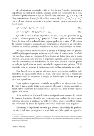 277Coletânea Premiada
A essência dessa proposição reside no fato de que é possível compensar a
imperfeição do sinal pelo subsídio cruzado entre os beneficiários. Se o sinal
informasse perfeitamente o tipo do beneficiário, teríamos qA
= 1 e qB
= 0.
Nesse caso, o sistema de equações (8) e (9) teria como soluções: r1
* = rA
* e r0
* = rB
*.
Em geral, esse sistema apresenta as seguintes soluções para o ajustamento óti-
mo de risco:
r0
* = [qA
rB
* - qB
rA
*] / [qA
- qB
]; (12)
r1
* = [(1-qB
)rA
* - (1-qA
)rB
*] / [qA
- qB
]. (13)
Quando o sinal é muito imperfeito, ou seja, se qA
está próximo de qB
,
então r1
* torna-se grande e r0
*, pequeno.15
Com a política do ajustamento
ótimo de risco, todos os beneficiários pagam igualmente o valor r*. O volume
de recursos financeiros destinados aos tratamentos é eficiente e as operadoras
recebem os prêmios ajustados otimamente ao risco condicionados aos sinais.
No ajustamento ótimo de risco, é grande a diferença entre os prêmios
recebidos pelas operadoras por ambos os beneficiários. A proporção de beneficiá-
rios com bom sinal, no conjunto de beneficiários de baixo risco, não é muito
superior a essa proporção em toda a população segurada. Assim, as operadoras,
com alta concentração de beneficiários de baixo risco em suas carteiras, podem
ter redução significativa na receita oriunda do pagamento dos prêmios. Tal di-
minuição pode ser superior à redução no custo médico-assistencial esperado.
Esse fato decorre da grande diferença entre os prêmios recebidos pelas
operadoras no ajustamento ótimo de risco. Em outras palavras, o mecanismo
regulatório reduz os incentivos à seleção de beneficiários de baixo risco por
parte das operadoras.
Uma hipótese importante associada ao equilíbrio do ajustamento ótimo
de risco é que, quando todas as operadoras oferecem o mesmo contrato, os
beneficiários escolhem aleatoriamente as operadoras. Essa hipótese requer
alguma discussão.
Se as preferências dos beneficiários não dependessem somente do volume
de recursos financeiros oferecido nos contratos, mas também de outras carac-
terísticas, tais como a qualidade da rede provedora, então o equilíbrio poderia
não sobreviver em razão de algumas operadoras realizarem lucro negativo.
Entretanto, é importante observar que apenas a diversidade das preferên-
cias não é suficiente para quebrar o equilíbrio associado à política regulatória
15. De fato, se qA
estiver muito próximo de qB
, a equação (12) pode resultar em r0
* negativo. Se as operadoras tiverem de aceitar todos
os beneficiários que as escolhem, não existe nada especificado no modelo que evite o pagamento de um valor positivo aos beneficiários
que apresentem um bom sinal.
 