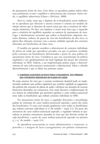 278 Economia da Saúde – 1o
Prêmio Nacional – 2004
do ajustamento ótimo de risco. Com efeito, as operadoras podem inferir sobre
essas preferências ex-ante e equilibrar o oferecimento dos contratos. Assim sen-
do, o equilíbrio sobreviveria (Glazer e McGuire, 2000).
Deve-se, ainda, notar que a hipótese de os beneficiários serem indiferen-
tes às operadoras que oferecem o mesmo contrato é comum aos modelos de
seleção adversa que se abstraem de outras coisas que não a existência de infor-
mação assimétrica. De fato, essa hipótese é muito mais fraca que a requerida
para a existência do equilíbrio separador na ausência de ajustamento de risco.
Logo, é absolutamente necessário que ambos os beneficiários adquiram con-
tratos distintos, embora, do ponto de vista dos beneficiários de alto risco, os
planos lhes ofereçam contratos com a mesma utilidade esperada dos contratos
oferecidos aos beneficiários de baixo risco.
O modelo em questão considera o oferecimento de contratos individuais
de planos de saúde por operadoras privadas, em que os prêmios recebidos
pelos contratos são formalmente determinados a partir de uma política de
ajustamento ótimo de risco. Considera-se que essa caracterização da política
regulatória é um aperfeiçoamento da atual regulação dos preços dos contratos
individuais no MSS. Todavia, a sua implementação prática requer o desenvol-
vimento de uma infra-estrutura institucional e informacional. Sobre o referido
desenvolvimento é que se falará nas próximas seções.
3 SUBSÍDIOS AJUSTADOS AO RISCO PARA O PAGAMENTO DOS PRÊMIOS
DOS CONTRATOS INDIVIDUAIS DE PLANOS DE SAÚDE
Na seção anterior, foi visto que o contrato socialmente desejável pode ser imple-
mentado mediante uma política regulatória que combine eqüidade no pagamento
dos prêmios dos contratos de planos de saúde e eficiência nas alocações de recursos
financeiros destinados aos tratamentos. Esta seção discutirá a implementação de
um sistema de solidariedade que permitirá equalizar o custo médico-assistencial
entre todos os beneficiários que tenham contratos individuais no MSS.
No ajustamento ótimo de risco, o regulador determina a metodologia
padrão de estimação do custo médico-assistencial esperado a partir dos sinais
dos beneficiários. O custo será rateado igualmente entre todos os beneficiários
que tenham contratos individuais (o r* do modelo – seção 2.1). De posse das
estimativas do custo médico-assistencial esperado, o regulador informa às ope-
radoras os prêmios otimamente ajustados ao risco que elas deverão receber de
cada beneficiário, a partir do custo médico-assistencial esperado (os prêmios
r0
*
e r1
*
do modelo – seção 2.4).
As operadoras acrescentarão os custos administrativos e comerciais, as
provisões e a margem de lucro (carregamentos) aos prêmios otimamente
 