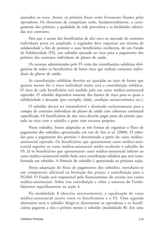 279Coletânea Premiada
ajustados ao risco. Assim, os prêmios finais serão livremente fixados pelas
operadoras. Os elementos de competição serão, fundamentalmente, o carre-
gamento dos prêmios, a qualidade da rede provedora e as facilidades ofereci-
das nos contratos.
Para que o acesso dos beneficiários de alto risco ao mercado de contratos
individuais possa ser ampliado, o regulador deve organizar um sistema de
solidariedade a fim de permitir a esses beneficiários receberem, de um Fundo
de Solidariedade (FS), um subsídio ajustado ao risco para o pagamento dos
prêmios dos contratos individuais de planos de saúde.
Os recursos administrados pelo FS virão das contribuições solidárias obri-
gatórias de todos os beneficiários de baixo risco que tenham contratos indivi-
duais de planos de saúde.
As contribuições solidárias deverão ser ajustadas ao risco de forma que
quanto menor for o risco individual maior será a contribuição solidária.
O risco de cada beneficiário será medido pelo seu custo médico-assistencial
esperado. O subsídio dependerá somente dos fatores de risco para os quais a
solidariedade é desejada (por exemplo, idade, condição socioeconômica etc.).
O subsídio deverá ser intransferível e destinado exclusivamente para a
compra de contratos individuais de planos de saúde com cobertura contratual
especificada. Os beneficiários de alto risco deverão pagar parte do prêmio ajus-
tado ao risco com o subsídio e parte com recursos próprios.
Neste trabalho, foram adaptadas as três formas de organizar o fluxo de
pagamento dos subsídios apresentadas em van de Ven et al. (2000). O subsí-
dio para o pagamento dos prêmios é determinado a partir do custo médico-
assistencial esperado. Os beneficiários que apresentarem custo médico-assis-
tencial superior ao custo médico-assistencial médio receberão o subsídio do
FS. Já os beneficiários que apresentarem custo médico-assistencial inferior ao
custo médico-assistencial médio farão uma contribuição solidária que será trans-
formada em subsídio. A fórmula do subsídio é apresentada na próxima seção.
Nesta adaptação do fluxo de pagamentos dos subsídios, introduziu-se
um componente adicional na formação dos preços: a contribuição para o
FGAM. O Fundo será responsável pelo financiamento do excesso nos custos
médico-assistenciais. Sobre essa contribuição e sobre a natureza do Fundo,
falaremos especificamente na seção 4.
Na modalidade A (descrita anteriormente), a equalização do custo
médico-assistencial ocorre entre os beneficiários e o FS. Uma segunda
alternativa seria o subsídio dirigir-se diretamente às operadoras e os benefi-
ciários pagarem a elas o prêmio menos o subsídio (modalidade B). Em uma
 