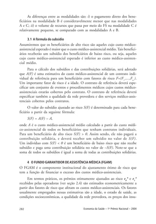282 Economia da Saúde – 1o
Prêmio Nacional – 2004
As diferenças entre as modalidades são: i) o pagamento direto dos bene-
ficiários na modalidade B é consideravelmente menor que nas modalidades
A e C; ii) o volume de recursos que passa por meio do FS na modalidade C é
relativamente pequeno, se comparado com as modalidades A e B.
3.1 A fórmula do subsídio
Assumiremos que os beneficiários de alto risco são aqueles cujo custo médico-
assistencial esperado é maior que o custo médico-assistencial médio. Tais benefici-
ários receberão um subsídio dos beneficiários de baixo risco, ou seja, aqueles
cujo custo médico-assistencial esperado é inferior ao custo médico-assisten-
cial médio.
Para o cálculo dos subsídios e das contribuições solidárias, será adotado
que A(F) é uma estimativa do custo médico-assistencial de um contrato indi-
vidual de referência para um beneficiário com fatores de risco F=(F1
,...,Fn
).
Um importante fator de risco é a idade. O contrato de referência deverá espe-
cificar um conjunto de eventos e procedimentos médicos cujos custos médico-
assistenciais estarão cobertos pelo contrato. O contrato de referência deverá
especificar também a qualidade da rede provedora e dos serviços médico-assis-
tenciais cobertos pelos contratos.
O valor do subsídio ajustado ao risco S(F) é determinado para cada bene-
ficiário a partir da seguinte fórmula:
S(F) = A(F) – A,
onde A é o custo médico-assistencial médio calculado a partir do custo médi-
co-assistencial de todos os beneficiários que tenham contratos individuais.
Para um beneficiário de alto risco S(F) > 0. Assim sendo, ele não pagará a
contribuição solidária, e deverá receber um subsídio no valor de S(F).
Um indivíduo com S(F) < 0 é um beneficiário de baixo risco que não recebe
subsídio e paga uma contribuição solidária no valor de –S(F). Note-se que a
soma de todos os subsídios é igual a soma de todas as contribuições solidárias.
4 O FUNDO GARANTIDOR DEASSISTÊNCIA MÉDICA (FGAM)
O FGAM é o componente institucional do ajustamento ótimo de risco que
tem a função de financiar o excesso dos custos médico-assistenciais.
Em termos práticos, os prêmios otimamente ajustados ao risco r0
* e r1
*
recebidos pelas operadoras (ver seção 2.4) são estimados econometricamente a
partir dos fatores de risco que afetam os custos médico-assistenciais. Os fatores
usualmente empregados nessas estimativas são a idade, o estado de saúde, as
condições socioeconômicas, a qualidade da rede provedora, os preços dos insu-
 