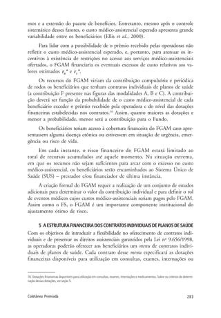 283Coletânea Premiada
mos e a extensão do pacote de benefícios. Entretanto, mesmo após o controle
sistemático desses fatores, o custo médico-assistencial esperado apresenta grande
variabilidade entre os beneficiários (Ellis et al., 2000).
Para lidar com a possibilidade de o prêmio recebido pelas operadoras não
refletir o custo médico-assistencial esperado, e, portanto, para atenuar os in-
centivos à existência de restrições no acesso aos serviços médico-assistenciais
ofertados, o FGAM financiaria os eventuais excessos de custo relativos aos va-
lores estimados r0
* e r1
*.
Os recursos do FGAM viriam da contribuição compulsória e periódica
de todos os beneficiários que tenham contratos individuais de planos de saúde
(a contribuição F presente nas figuras das modalidades A, B e C). A contribui-
ção deverá ser função da probabilidade de o custo médico-assistencial de cada
beneficiário exceder o prêmio recebido pela operadora e do nível das dotações
financeiras estabelecidas nos contratos.16
Assim, quanto maiores as dotações e
menor a probabilidade, menor será a contribuição para o Fundo.
Os beneficiários teriam acesso à cobertura financeira do FGAM caso apre-
sentassem alguma doença crônica ou estivessem em situação de urgência, emer-
gência ou risco de vida.
Em cada instante, o risco financeiro do FGAM estará limitado ao
total de recursos acumulados até aquele momento. Na situação extrema,
em que os recursos não sejam suficientes para arcar com o excesso no custo
médico-assistencial, os beneficiários serão encaminhados ao Sistema Único de
Saúde (SUS) – prestador e/ou financiador de última instância.
A criação formal do FGAM requer a realização de um conjunto de estudos
adicionais para determinar o valor da contribuição individual e para definir o rol
de eventos médicos cujos custos médico-assistenciais seriam pagos pelo FGAM.
Assim como o FS, o FGAM é um importante componente institucional do
ajustamento ótimo de risco.
5 AESTRUTURAFINANCEIRADOSCONTRATOSINDIVIDUAISDEPLANOSDESAÚDE
Com os objetivos de introduzir a flexibilidade no oferecimento de contratos indi-
viduais e de preservar os direitos assistenciais garantidos pela Lei no
9.656/1998,
as operadoras poderão oferecer aos beneficiários um menu de contratos indivi-
duais de planos de saúde. Cada contrato desse menu especificará as dotações
financeiras disponíveis para utilização em consultas, exames, internações ou
16. Dotações financeiras disponíveis para utilização em consultas, exames, internações e medicamentos. Sobre os critérios de determi-
nação dessas dotações, ver seção 5.
 