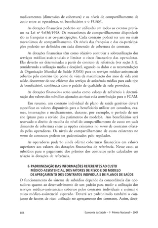 284 Economia da Saúde – 1o
Prêmio Nacional – 2004
medicamentos (dimensões de cobertura) e os níveis de compartilhamento de
custo entre as operadoras, os beneficiários e o FGAM.
As dotações financeiras poderão ser utilizadas em todos os eventos previs-
tos na Lei no
9.656/1998. Os mecanismos de compartilhamento disponíveis
são as franquias e as co-participações. Cada contrato poderá ter um ou mais
mecanismos de compartilhamento. Os níveis das franquias e das co-participa-
ções poderão ser definidos em cada dimensão de cobertura do contrato.
As dotações financeiras têm como objetivo controlar a sobreutilização dos
serviços médico-assistenciais e limitar o risco financeiro das operadoras.
Elas deverão ser determinadas a partir do contrato de referência (ver seção 3.1),
considerando a utilização média e desejável, segundo os dados e as recomendações
da Organização Mundial de Saúde (OMS) para os serviços médico-assistenciais
cobertos pelo contrato (do ponto de vista da maximização dos anos de vida com
saúde, decorrente do uso eficiente dos serviços de assistência médica para cada tipo
de beneficiário), combinada com o padrão de qualidade da rede provedora.
As dotações financeiras serão usadas como valores de referência à determi-
nação dos valores dos subsídios ajustados ao risco e da contribuição para o FGAM.
Em resumo, um contrato individual de plano de saúde genérico deverá
especificar os valores disponíveis para o beneficiário utilizar em consultas, exa-
mes, internações e medicamentos, durante, por exemplo, o período de um
ano (prazo para a revisão dos parâmetros do modelo). Aos beneficiários será
reservado o direito de escolha do nível do compartilhamento de custo em cada
dimensão de cobertura entre as opções existentes no menu de contratos oferta-
do pelas operadoras. Os níveis de compartilhamento de custo existentes no
menu de contratos podem ser padronizados pelo regulador.
As operadoras poderão ainda ofertar coberturas financeiras em valores
superiores aos valores das dotações financeiras de referência. Nesse caso, os
subsídios para o pagamento dos prêmios dos contratos serão calculados em
relação às dotações de referência.
6 PADRONIZAÇÃO DAS INFORMAÇÕES REFERENTESAO CUSTO
MÉDICO-ASSISTENCIAL, DOS FATORES DE RISCO E DO MODELO
DEAPREÇAMENTO DOS CONTRATOS INDIVIDUAIS DE PLANOS DE SAÚDE
O funcionamento do sistema de subsídios depende da concordância das ope-
radoras quanto ao desenvolvimento de um padrão para medir a utilização dos
serviços médico-assistenciais cobertos pelos contratos individuais e estimar o
custo médico-assistencial esperado. Deverá ser padronizado também o con-
junto de fatores de risco utilizado no apreçamento dos contratos. Assim, deve-
 