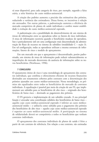 285Coletânea Premiada
rá estar disponível, para cada categoria de risco, por exemplo, segundo a faixa
etária, a série histórica do custo médico-assistencial.
A criação dos padrões aumenta a precisão das estimativas dos prêmios,
reduzindo a variância dos estimadores. Dessa forma, os incentivos à seleção
são atenuados. Em outras palavras, a padronização aumenta a eficiência do
mercado competitivo de planos de saúde individuais e confere maior estabili-
dade à evolução do custo médico-assistencial esperado.
A padronização cria a possibilidade do desenvolvimento de um sistema de
trocas de informações entre as operadoras sobre os fatores de risco individuais.
A troca de informações ocorreria quando o beneficiário mudasse de operadora.
Isso é particularmente útil em uma configuração mais descentralizada da adminis-
tração do fluxo de recursos no sistema de subsídios (modalidade C – seção 3).
Em tal configuração, todas as operadoras utilizam a mesma estrutura de infor-
mações, fatores de risco e modelo de apreçamento.
Em um mercado em que o apreçamento é descentralizado, porém padro-
nizado, um sistema de troca de informações pode reduzir substancialmente as
imperfeições do mercado decorrentes da ausência de informações sobre os no-
vos beneficiários (Newhouse, 1996).
7 CONCLUSÃO
O ajustamento ótimo de risco é uma metodologia de apreçamento dos contra-
tos individuais, que combina o oferecimento eficiente de recursos financeiros
destinados aos tratamentos cobertos pelos contratos com a determinação dos
prêmios ajustados aos custos médico-assistenciais. Nessa metodologia, os prê-
mios são equalizados entre todos os beneficiários do mercado de contratos
individuais. A equalização é possível por meio da criação de um FS, que imple-
mentará um subsídio para os beneficiários de alto risco – originado dos bene-
ficiários de baixo risco – destinado ao pagamento dos prêmios.
O FS gerencia a implementação de um subsídio cruzado. A sua principal
função é arrecadar uma contribuição solidária dos beneficiários de baixo risco –
aqueles cujo custo médico-assistencial esperado é inferior ao custo médico-
assistencial médio – e utilizá-la como subsídio para o pagamento dos prêmios
dos beneficiários de alto risco – aqueles cujo custo médico-assistencial esperado
é superior ao custo médico-assistencial médio. A participação no sistema
de solidariedade deverá ser compulsória a todos os beneficiários que tenham
contratos individuais.
O apreçamento dos contratos individuais de planos de saúde é feito a
partir de um contrato de referência. Em relação a esse contrato, são estimadas
 