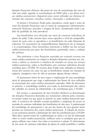 286 Economia da Saúde – 1o
Prêmio Nacional – 2004
dotações financeiras eficientes (do ponto de vista da maximização dos anos de
vida com saúde, segundo as recomendações da OMS sobre o uso desses servi-
ços médico-assistenciais), disponíveis para serem utilizadas nas distintas di-
mensões dos contratos: consultas, exames, internações e medicamentos.
O prêmio é livremente fixado pelas operadoras, sendo igual à soma do
custo das dotações financeiras com os custos de carregamento (administrativo,
comercial, financeiro, provisões e margem de lucro, considerando ainda o pa-
drão de qualidade da rede provedora).
Aos beneficiários será oferecido um menu de contratos individuais de
planos de saúde. Cada contrato desse menu especifica o nível do compartilha-
mento de custo entre as operadoras e os beneficiários em cada dimensão de
cobertura. Os mecanismos de compartilhamento disponíveis são as franquias
e as co-participações. Esses mecanismos incentivam o melhor uso dos serviços
médico-assistenciais por parte dos beneficiários, permitindo, assim, a redução
dos prêmios.
Para minimizar o risco financeiro associado aos eventuais excessos nos
custos médico-assistenciais em relação às dotações financeiras previstas nos con-
tratos e reduzir os incentivos à existência de restrições no acesso aos serviços
médico-assistenciais, todos os beneficiários com contratos individuais deverão
contribuir para o FGAM. Os recursos desse Fundo serão utilizados no financia-
mento dos excessos nos casos em que os beneficiários estejam em situações de
urgência, emergência, risco de vida ou possuam alguma doença crônica.
O ajustamento ótimo de risco requer a implantação de uma metodologia
única de apreçamento que exige a padronização dos fatores de risco utilizados
na mensuração dos custos médico-assistenciais esperados. Além de determinar
os prêmios, a metodologia também será usada na determinação dos valores
dos subsídios no sistema de solidariedade e da contribuição para o FGAM.
Em resumo, o ajustamento de risco introduz eficiência na determinação
das dotações financeiras destinadas aos tratamentos cobertos pelos contratos,
ao mesmo tempo em que ajusta os prêmios ao custo médico-assistencial espe-
rado. A existência do subsídio cruzado possibilita a ampliação do acesso ao
mercado de contratos individuais dos beneficiários de alto risco. A padronização
da metodologia de apreçamento e do uso dos fatores de risco garante maior
precisão nas estimativas dos custos médico-assistenciais. A redução da incerte-
za nas estimativas permite a diminuição do valor da contribuição para o FGAM.
Além disso, quanto maior for a padronização na coleta e no uso da informação
sobre os custos médico-assistenciais, melhores serão as condições para que os
preços reflitam esses custos. Isso reduz os incentivos à seleção. O oferecimento
de um menu de contratos individuais de planos de saúde possibilita o melhor
 