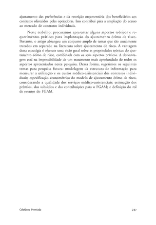 287Coletânea Premiada
ajustamento das preferências e da restrição orçamentária dos beneficiários aos
contratos oferecidos pelas operadoras. Isso contribui para a ampliação do acesso
ao mercado de contratos individuais.
Neste trabalho, procuramos apresentar alguns aspectos teóricos e re-
querimentos práticos para implantação do ajustamento ótimo de risco.
Portanto, o artigo abrangeu um conjunto amplo de temas que são usualmente
tratados em separado na literatura sobre ajustamento de risco. A vantagem
dessa estratégia é oferecer uma visão geral sobre as propriedades teóricas do ajus-
tamento ótimo de risco, combinada com os seus aspectos práticos. A desvanta-
gem está na impossibilidade de um tratamento mais aprofundado de todos os
aspectos apresentados nesta pesquisa. Dessa forma, sugerimos os seguintes
temas para pesquisa futura: modelagem da estrutura de informação para
mensurar a utilização e os custos médico-assistenciais dos contratos indivi-
duais; especificação econométrica do modelo de ajustamento ótimo de risco,
considerando a qualidade dos serviços médico-assistenciais; estimação dos
prêmios, dos subsídios e das contribuições para o FGAM; e definição do rol
de eventos do FGAM.
 