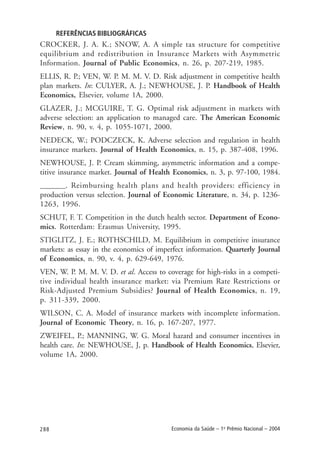 288 Economia da Saúde – 1o
Prêmio Nacional – 2004
REFERÊNCIAS BIBLIOGRÁFICAS
CROCKER, J. A. K.; SNOW, A. A simple tax structure for competitive
equilibrium and redistribution in Insurance Markets with Asymmetric
Information. Journal of Public Economics, n. 26, p. 207-219, 1985.
ELLIS, R. P.; VEN, W. P. M. M. V. D. Risk adjustment in competitive health
plan markets. In: CULYER, A. J.; NEWHOUSE, J. P. Handbook of Health
Economics, Elsevier, volume 1A, 2000.
GLAZER, J.; MCGUIRE, T. G. Optimal risk adjustment in markets with
adverse selection: an application to managed care. The American Economic
Review, n. 90, v. 4, p. 1055-1071, 2000.
NEDECK, W.; PODCZECK, K. Adverse selection and regulation in health
insurance markets. Journal of Health Economics, n. 15, p. 387-408, 1996.
NEWHOUSE, J. P. Cream skimming, asymmetric information and a compe-
titive insurance market. Journal of Health Economics, n. 3, p. 97-100, 1984.
_______. Reimbursing health plans and health providers: efficiency in
production versus selection. Journal of Economic Literature, n. 34, p. 1236-
1263, 1996.
SCHUT, F. T. Competition in the dutch health sector. Department of Econo-
mics. Rotterdam: Erasmus University, 1995.
STIGLITZ, J. E.; ROTHSCHILD, M. Equilibrium in competitive insurance
markets: as essay in the economics of imperfect information. Quarterly Journal
of Economics, n. 90, v. 4, p. 629-649, 1976.
VEN, W. P. M. M. V. D. et al. Access to coverage for high-risks in a competi-
tive individual health insurance market: via Premium Rate Restrictions or
Risk-Adjusted Premium Subsidies? Journal of Health Economics, n. 19,
p. 311-339, 2000.
WILSON, C. A. Model of insurance markets with incomplete information.
Journal of Economic Theory, n. 16, p. 167-207, 1977.
ZWEIFEL, P.; MANNING, W. G. Moral hazard and consumer incentives in
health care. In: NEWHOUSE, J, p. Handbook of Health Economics, Elsevier,
volume 1A, 2000.
 