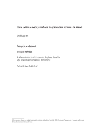 TEMA: INTEGRALIDADE, EFICIÊNCIA E EQÜIDADE EM SISTEMAS DE SAÚDE
CAPÍTULO 11
Categoria profissional
Menção Honrosa
A reforma institucional do mercado de planos de saúde:
uma proposta para criação de benchmarks
Carlos Octávio Ocké-Reis1
1. Economista e Doutor em Saúde Coletiva pelo Instituto de Medicina Social da UERJ; Técnico de Planejamento e Pesquisa da Diretoria
de Estudos Macroeconômicos do Ipea.
 