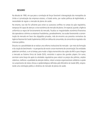 RESUMO
Na década de 1990, em que pese a correlação de forças favorável à desregulação dos monopólios da
União e à privatização das empresas estatais, o Estado sentiu, por razões políticas de legitimidade, a
necessidade de regular o mercado de planos de saúde.
No entanto, isso não foi suficiente para evitar os sucessivos conflitos no campo da ação regulatória,
tampouco foi capaz de atenuar a crise econômica do mercado de planos. Em especial, quando a Agência
uniformiza as regras de funcionamento do mercado, fiscaliza as irregularidades econômico-financeiras
das operadoras e elimina as empresas fraudulentas, paradoxalmente, isso acaba favorecendo a concen-
tração do mercado em favor dos oligopólios privados, indo de encontro aos preceitos normativos da
Agência Nacional de Saúde Suplementar (ANS) em defesa do consumidor, da concorrência regulada e do
interesse público.
Discutiu-se a possibilidade de se realizar uma reforma institucional do mercado – por meio da formação
e da criação de benchmarks – na perspectiva de resistir a esse movimento de concentração.Tais entidades
poderiam contribuir, a um só tempo, para mudar a lógica tecnocrática das ações da ANS e para integrar
o mercado ao Sistema Único de Saúde (SUS), resistindo à captura dos grandes players. Em suma,
serviriam como braço de apoio às atividades regulatórias para reduzir os preços dos prêmios, ampliar
cobertura, melhorar a qualidade da atenção médica, induzir arranjos organizacionais solidários e ajudar
no cumprimento de metas clínicas e epidemiológicas definidas pelo Ministério da Saúde (MS), empres-
tando uma orientação pública à dinâmica do mercado de planos de saúde.
 