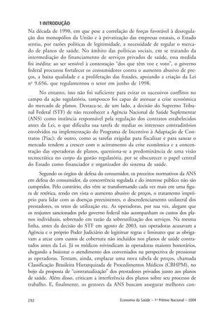292 Economia da Saúde – 1o
Prêmio Nacional – 2004
1 INTRODUÇÃO
Na década de 1990, em que pese a correlação de forças favorável à desregula-
ção dos monopólios da União e à privatização das empresas estatais, o Estado
sentiu, por razões políticas de legitimidade, a necessidade de regular o merca-
do de planos de saúde. No âmbito das políticas sociais, em se tratando da
intermediação do financiamento de serviços privados de saúde, essa medida
foi inédita: ao ser sensível à contestação “dos que têm voz e voto”, o governo
federal procurou fortalecer os consumidores contra o aumento abusivo de pre-
ços, a baixa qualidade e a proliferação das fraudes, apoiando a criação da Lei
no
9.656, que regulamentou o setor em junho de 1998.
No entanto, isso não foi suficiente para evitar os sucessivos conflitos no
campo da ação regulatória, tampouco foi capaz de atenuar a crise econômica
do mercado de planos. Destaca-se, de um lado, a decisão do Supremo Tribu-
nal Federal (STF) de não reconhecer a Agência Nacional de Saúde Suplementar
(ANS) como instância responsável pela regulação dos contratos estabelecidos
antes da Lei, o que dificulta sua tarefa de mediar os interesses contraditórios
envolvidos na implementação do Programa de Incentivo à Adaptação de Con-
tratos (Piac); de outro, como as tarefas exigidas para fiscalizar e para sanear o
mercado tendem a crescer com o acirramento da crise econômica e a concen-
tração das operadoras de planos, questiona-se a predominância de uma visão
tecnocrática no corpo da gestão regulatória, por se obscurecer o papel central
do Estado como financiador e organizador do sistema de saúde.
Segundo os órgãos de defesa do consumidor, os preceitos normativos da ANS
em defesa do consumidor, da concorrência regulada e do interesse público não são
cumpridos. Pelo contrário, eles vêm se transformando cada vez mais em uma figu-
ra de retórica, tendo em vista o aumento abusivo de preços, o tratamento impró-
prio para lidar com as doenças preexistentes, o descredenciamento unilateral dos
prestadores, os tetos de utilização etc. As operadoras, por sua vez, alegam que
os reajustes sancionados pelo governo federal não acompanham os custos dos pla-
nos individuais, sobretudo em razão da sobreutilização dos serviços. Na mesma
linha, antes da decisão do STF em agosto de 2003, tais operadoras acusavam a
Agência e o próprio Poder Judiciário de legitimar regras e liminares que as obriga-
vam a arcar com custos de cobertura não incluídos nos planos de saúde contra-
tados antes da Lei. Já os médicos reivindicam às operadoras maiores honorários,
chegando a boicotar o atendimento dos conveniados na perspectiva de pressionar
as operadoras. Tentam, ainda, emplacar uma nova tabela de preços, chamada
Classificação Brasileira Hierarquizada de Procedimentos Médicos (CBHPM), no
bojo da proposta de “contratualização” dos prestadores privados junto aos planos
de saúde. Além disso, criticam a interferência dos planos sobre seu processo de
trabalho. E, finalmente, os gestores da ANS buscam assegurar melhores con-
 