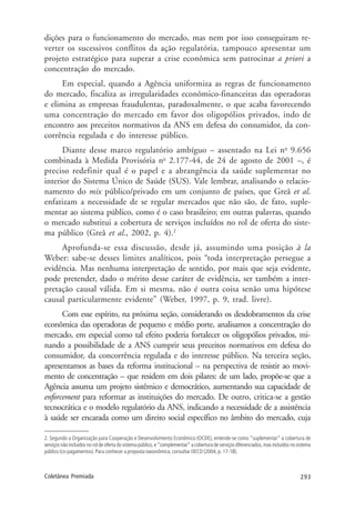 293Coletânea Premiada
dições para o funcionamento do mercado, mas nem por isso conseguiram re-
verter os sucessivos conflitos da ação regulatória, tampouco apresentar um
projeto estratégico para superar a crise econômica sem patrocinar a priori a
concentração do mercado.
Em especial, quando a Agência uniformiza as regras de funcionamento
do mercado, fiscaliza as irregularidades econômico-financeiras das operadoras
e elimina as empresas fraudulentas, paradoxalmente, o que acaba favorecendo
uma concentração do mercado em favor dos oligopólios privados, indo de
encontro aos preceitos normativos da ANS em defesa do consumidor, da con-
corrência regulada e do interesse público.
Diante desse marco regulatório ambíguo – assentado na Lei no
9.656
combinada à Medida Provisória no
2.177-44, de 24 de agosto de 2001 –, é
preciso redefinir qual é o papel e a abrangência da saúde suplementar no
interior do Sistema Único de Saúde (SUS). Vale lembrar, analisando o relacio-
namento do mix público/privado em um conjunto de países, que Greâ et al.
enfatizam a necessidade de se regular mercados que não são, de fato, suple-
mentar ao sistema público, como é o caso brasileiro; em outras palavras, quando
o mercado substitui a cobertura de serviços incluídos no rol de oferta do siste-
ma público (Greâ et al., 2002, p. 4).2
Aprofunda-se essa discussão, desde já, assumindo uma posição à la
Weber: sabe-se desses limites analíticos, pois “toda interpretação persegue a
evidência. Mas nenhuma interpretação de sentido, por mais que seja evidente,
pode pretender, dado o mérito desse caráter de evidência, ser também a inter-
pretação causal válida. Em si mesma, não é outra coisa senão uma hipótese
causal particularmente evidente” (Weber, 1997, p. 9, trad. livre).
Com esse espírito, na próxima seção, considerando os desdobramentos da crise
econômica das operadoras de pequeno e médio porte, analisamos a concentração do
mercado, em especial como tal efeito poderia fortalecer os oligopólios privados, mi-
nando a possibilidade de a ANS cumprir seus preceitos normativos em defesa do
consumidor, da concorrência regulada e do interesse público. Na terceira seção,
apresentamos as bases da reforma institucional – na perspectiva de resistir ao movi-
mento de concentração – que residem em dois pilares: de um lado, propõe-se que a
Agência assuma um projeto sistêmico e democrático, aumentando sua capacidade de
enforcement para reformar as instituições do mercado. De outro, critica-se a gestão
tecnocrática e o modelo regulatório da ANS, indicando a necessidade de a assistência
à saúde ser encarada como um direito social específico no âmbito do mercado, cuja
2. Segundo a Organização para Cooperação e Desenvolvimento Econômico (OCDE), entende-se como “suplementar” a cobertura de
serviços não incluídos no rol de oferta do sistema público, e “complementar” a cobertura de serviços diferenciados, mas incluídos no sistema
público (co-pagamentos). Para conhecer a proposta taxionômica, consultar OECD (2004, p. 17-18).
 