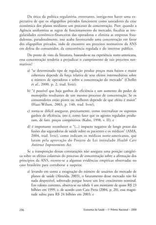 296 Economia da Saúde – 1o
Prêmio Nacional – 2004
Da ótica da política regulatória, entretanto, intriga-nos haver uma ex-
pectativa de que os oligopólios privados funcionem como saneadores da crise
econômica dos planos mediante um processo de concentração. Pior: quando a
Agência uniformiza as regras de funcionamento do mercado, fiscaliza as irre-
gularidades econômico-financeiras das operadoras e elimina as empresas frau-
dulentas, paradoxalmente, isso acaba favorecendo uma concentração em favor
dos oligopólios privados, indo de encontro aos preceitos normativos da ANS
em defesa do consumidor, da concorrência regulada e do interesse público.
Do ponto de vista da literatura, baseando-se na experiência norte-americana,
essa concentração tenderia a prejudicar o cumprimento de tais preceitos nor-
mativos?
a) “se determinado tipo de regulação produz preços mais baixos e maior
cobertura depende da força relativa de seus efeitos intermediários sobre
o número de operadoras e sobre a concentração do mercado” (Chollet
et al., 2000, p. 2, trad. livre);
b) “é possível que haja ganhos de eficiência e um aumento do poder de
monopólio resultantes de um mesmo processo de concentração. Se os
consumidores estão piores ou melhores depende de que efeito é maior”
(Haas-Wilson, 2003, p. 140, trad. livre);
c) torna-se difícil assegurar, precisamente, como internalizar os supostos
ganhos de eficiência, isto é, como fazer que os agentes regulados produ-
zam, de fato, preços competitivos (Kahn, 1998, v. II); e
d) é importante reconhecer o “(...) impacto negativo de longo prazo das
fusões das seguradoras de saúde sobre os pacientes e os médicos” (AMA,
2004, trad. livre), como indicam os médicos norte-americanos, que
lutam pela aprovação do Projeto de Lei intitulado Health Care
Antitrust Improvements Act.
Se a transposição dessas constatações não assegura uma posição categóri-
ca sobre os efeitos colaterais do processo de concentração sobre a afirmação dos
princípios da ANS, recorre-se a algumas evidências empíricas observadas no
caso brasileiro para corroborar a suspeita:
a) levando em conta a estagnação do número de usuários do mercado de
planos de saúde (Almeida, 2003), o faturamento desse mercado não foi
nada desprezível, sobretudo porque houve um leve crescimento nominal.
Em valores correntes, observa-se na tabela 4 um montante de quase R$ 23
bilhões em 1999, e, de acordo com Cata Preta (2004, p. 20), essa magni-
tude subiu para R$ 24 bilhões em 2003; e
 