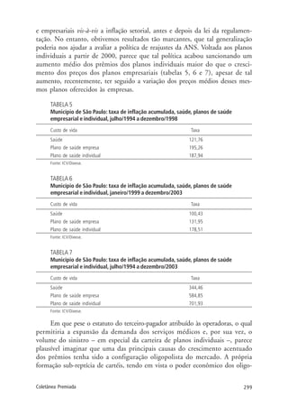 299Coletânea Premiada
e empresariais vis-à-vis a inflação setorial, antes e depois da lei da regulamen-
tação. No entanto, obtivemos resultados tão marcantes, que tal generalização
poderia nos ajudar a avaliar a política de reajustes da ANS. Voltada aos planos
individuais a partir de 2000, parece que tal política acabou sancionando um
aumento médio dos prêmios dos planos individuais maior do que o cresci-
mento dos preços dos planos empresariais (tabelas 5, 6 e 7), apesar de tal
aumento, recentemente, ter seguido a variação dos preços médios desses mes-
mos planos oferecidos às empresas.
TABELA 5
Município de São Paulo: taxa de inflação acumulada, saúde, planos de saúde
empresarial e individual, julho/1994 a dezembro/1998
Custo de vida Taxa
Saúde 121,76
Plano de saúde empresa 195,26
Plano de saúde individual 187,94
Fonte: ICV/Dieese.
TABELA 6
Município de São Paulo: taxa de inflação acumulada, saúde, planos de saúde
empresarial e individual, janeiro/1999 a dezembro/2003
Custo de vida Taxa
Saúde 100,43
Plano de saúde empresa 131,95
Plano de saúde individual 178,51
Fonte: ICV/Dieese.
TABELA 7
Município de São Paulo: taxa de inflação acumulada, saúde, planos de saúde
empresarial e individual, julho/1994 a dezembro/2003
Custo de vida Taxa
Saúde 344,46
Plano de saúde empresa 584,85
Plano de saúde individual 701,93
Fonte: ICV/Dieese.
Em que pese o estatuto do terceiro-pagador atribuído às operadoras, o qual
permitiria a expansão da demanda dos serviços médicos e, por sua vez, o
volume do sinistro – em especial da carteira de planos individuais –, parece
plausível imaginar que uma das principais causas do crescimento acentuado
dos prêmios tenha sido a configuração oligopolista do mercado. A própria
formação sub-reptícia de cartéis, tendo em vista o poder econômico dos oligo-
 