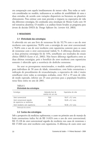 30 Economia da Saúde – 1o
Prêmio Nacional – 2004
em comparação com aquela imediatamente de menor valor. Para todas as variá-
veis consideradas no modelo, realizaram-se as análises de sensibilidade de uma e
duas entradas, de acordo com variações disponíveis na literatura ou plausíveis
clinicamente. Para estimar com mais precisão o impacto na expectativa de vida
das diferentes estratégias, foi conduzida uma simulação de Monte Carlo com 10
mil tentativas aleatórias. O modelo e as análises foram levados ao programa para
árvore de decisão DATA da Treeage Software Inc. (version 4.8, 2003).
3 RESULTADOS
3.1 Efetividade das estratégias
A sobrevida em um ano livre de reestenose foi de: 92,7% com o uso do stent
recoberto com rapamicina; 78,8% com a estratégia de usar stent convencional;
e 78,8% com o uso de stent recoberto com rapamicina somente para os casos
de reestenose com o stent convencional (tabela 5). A diferença absoluta entre
as duas primeiras estratégias foi de 14%, semelhante aos resultados do ensaio
clínico SIRIUS (Leon et al., 2002). Não houve diferença significativa entre as
duas últimas estratégias, pois o benefício do stent recoberto com rapamicina
somente é oferecido após a ocorrência do desfecho reestenose.
Ao usar os pressupostos mencionados, o modelo analítico previu que,
para indivíduos de 50 anos de idade, sintomáticos, com lesão coronariana e
indicação de procedimento de revascularização, a expectativa de vida é muito
semelhante entre todas as estratégias avaliadas, entre 18,5 a 19 anos de vida;
de modo esperado, inferior aos 25 anos previstos para a população brasileira
nessa faixa etária no ano de 2001.
TABELA 5
Efetividade das estratégias
Estratégia Sobrevida livre de Expectativa de vida
eventos em um ano
Stent convencional 78,8 18,47 ± 8,1 anos
Stent convencional seguido 78,8 18,49 ± 8,1 anos
de rapamicina se reestenose
Stent recoberto com rapamicina 92,7 18,58 ± 8,1 anos
Elaboração dos autores.
3.2 Custos das estratégias
Sob a perspectiva da medicina suplementar, o custo no primeiro ano de manejo da
lesão coronariana índice foi de R$ 14.024 com o uso do stent convencional,
R$ 15.128 do stent convencional seguido do recoberto nos casos de reestenose e
R$ 17.840 com stent recoberto com rapamicina. A diferença de custo entre usar
 