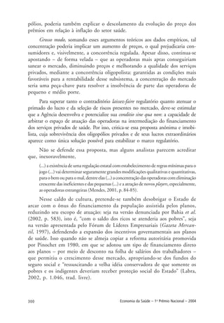 300 Economia da Saúde – 1o
Prêmio Nacional – 2004
pólios, poderia também explicar o descolamento da evolução do preço dos
prêmios em relação à inflação do setor saúde.
Grosso modo, somando esses argumentos teóricos aos dados empíricos, tal
concentração poderia implicar um aumento de preços, o qual prejudicaria con-
sumidores e, visivelmente, a concorrência regulada. Apesar disso, continua-se
apostando – de forma velada – que as operadoras mais aptas conseguiriam
sanear o mercado, diminuindo preços e melhorando a qualidade dos serviços
privados, mediante a concorrência oligopolista: garantidas as condições mais
favoráveis para a rentabilidade desse subsistema, a concentração do mercado
seria uma peça-chave para resolver a insolvência de parte das operadoras de
pequeno e médio porte.
Para superar tanto o contraditório laissez-faire regulatório quanto atenuar o
primado do lucro e da seleção de riscos presentes no mercado, deve-se estimular
que a Agência desenvolva e potencialize sua conditio sine qua non: a capacidade de
arbitrar o espaço de atuação das operadoras na intermediação do financiamento
dos serviços privados de saúde. Por isso, critica-se essa proposta anônima e imobi-
lista, cuja sobrevivência dos oligopólios privados e de seus lucros extraordinários
aparece como única solução possível para estabilizar o marco regulatório.
Não se defende essa proposta, mas alguns analistas parecem acreditar
que, inexoravelmente,
(...) a existência de uma regulação estatal com estabelecimento de regras mínimas para o
jogo (...) vai determinar seguramente grandes modificações qualitativas e quantitativas,
para o bem ou para o mal, dentre elas (...) a concentração das operadoras com eliminação
crescente das ineficientes e das pequenas (...) e a atração de novos players, especialmente,
as operadoras estrangeiras (Mendes, 2001, p. 84-85).
Nesse caldo de cultura, pretende-se também desobrigar o Estado de
arcar com o ônus do financiamento da população assistida pelos planos,
reduzindo seu escopo de atuação: seja na versão denunciada por Bahia et al.
(2002, p. 583), isto é, “com o saldo dos ricos se atenderia aos pobres”, seja
na versão apresentada pelo Fórum de Líderes Empresariais (Gazeta Mercan-
til, 1997), defendendo a expansão dos incentivos governamentais aos planos
de saúde. Isso quando não se almeja copiar a reforma autoritária promovida
por Pinochet em 1980, em que se adotou um tipo de financiamento direto
aos planos – por meio de desconto na folha de salários dos trabalhadores –
que permitiu o crescimento desse mercado, apropriando-se dos fundos do
seguro social e “ressuscitando a velha idéia conservadora de que somente os
pobres e os indigentes deveriam receber proteção social do Estado” (Labra,
2002, p. 1.046, trad. livre).
 