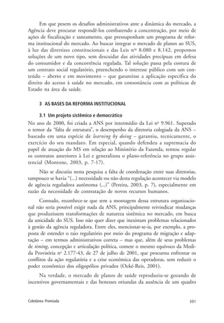 301Coletânea Premiada
Em que pesem os desafios administrativos ante a dinâmica do mercado, a
Agência deve procurar respondê-los combatendo a concentração, por meio de
ações de fiscalização e saneamento, que pressuponham um programa de refor-
ma institucional do mercado. Ao buscar integrar o mercado de planos ao SUS,
à luz das diretrizes constitucionais e das Leis nos
8.080 e 8.142, propomos
soluções de um novo tipo, sem descuidar das atividades precípuas em defesa
do consumidor e da concorrência regulada. Tal solução passa pela costura de
um contrato social regulatório, preenchendo o interesse público com um con-
teúdo – aberto e em movimento – que garantisse a aplicação específica do
direito do acesso à saúde no mercado, em consonância com as políticas de
Estado na área da saúde.
3 AS BASES DA REFORMA INSTITUCIONAL
3.1 Um projeto sistêmico e democrático
No ano de 2000, foi criada a ANS por intermédio da Lei no
9.961. Superado
o temor da “falta de estrutura”, o desempenho da diretoria colegiada da ANS –
baseado em uma espécie de learning by doing – garantiu, tecnicamente, o
exercício do seu mandato. Em especial, quando defendeu a supremacia do
papel de atuação do MS em relação ao Ministério da Fazenda, tentou regular
os contratos anteriores à Lei e generalizou o plano-referência no grupo assis-
tencial (Montone, 2003, p. 7-17).
Não se discutiu nesta pesquisa a falta de coordenação entre suas diretorias,
tampouco se havia “(...) necessidade ou não desta regulação acontecer via modelo
de agência reguladora autônoma (...)” (Pereira, 2003, p. 7), especialmente em
razão da necessidade de contratação de novos recursos humanos.
Contudo, reconhece-se que sem a montagem dessa estrutura organizacio-
nal não seria possível exigir nada da ANS, principalmente reivindicar mudanças
que produzissem transformações de natureza sistêmica no mercado, em busca
da unicidade do SUS. Isso não quer dizer que inexistam problemas relacionados
à gestão da agência reguladora. Entre eles, mencionar-se-ia, por exemplo, a pro-
posta de estender o raio regulatório por meio do programa de migração e adap-
tação – em termos administrativos correta – mas que, além de seus problemas
de timing, concepção e articulação política, comete o mesmo equívoco da Medi-
da Provisória no
2.177-43, de 27 de julho de 2001, que procurou enfrentar os
conflitos da ação regulatória e a crise econômica das operadoras, sem reduzir o
poder econômico dos oligopólios privados (Ocké-Reis, 2001).
Na verdade, o mercado de planos de saúde reproduziu-se gozando de
incentivos governamentais e das benesses oriundas da ausência de um quadro
 
