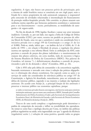 302 Economia da Saúde – 1o
Prêmio Nacional – 2004
regulatório. A rigor, não houve um processo prévio de privatização, pois
o sistema de saúde brasileiro nunca se constituiu em um single payer, nem o
Estado foi o único proprietário da rede assistencial, tampouco o responsável
pela concessão de atividades relacionadas à intermediação do financiamento
da prestação médico-hospitalar privada. Pelo contrário, os planos atuaram sem
nenhuma norma específica que fornecesse parâmetros econômicos e assistenciais
para o seu funcionamento – exceto, pontualmente, as modalidades de auto-
gestão e de seguro-saúde.
No fim da década de 1990, legislar, fiscalizar e sanear esse setor tornaram
inadiáveis. Contudo, se, por um lado, isso seguiu a linha do Código de Defesa
do Consumidor (CDC), por outro, ocorreu em paralelo ao processo de refor-
ma liberal do Estado, uma vez que a assistência à saúde era considerada livre à
iniciativa privada (ver o artigo 199 da Constituição e o artigo 21 da Lei
no
8.080). Pode-se, ainda, inferir que – no âmbito da Lei no
8.884, de 11 de
junho de 1994 –, em relação à liberdade de preços, a regulação dos planos
ocorreu em oposição a essa reforma liberal. Entre as atribuições da ANS, estão
previstos o controle de preços dos planos individuais e o monitoramento do
reajuste dos planos coletivos, em certa medida, indo de encontro à lógica
do Sistema Brasileiro de Defesa da Concorrência (SBDC). Nas palavras de
Considera, tal sistema “(...) definitivamente abandona o controle de preços,
trocando-o pela lei da demanda e oferta” (Considera, 2002, p. 24).
Cabe à ANS zelar pela defesa do consumidor e da concorrência regulada,
buscando reestruturar o mercado com vistas à redução das práticas oligopolis-
tas e à eliminação dos abusos econômicos. Em especial, como as ações e os
serviços de saúde são considerados de relevância pública no artigo 197 da
Constituição, a Agência foi desenhada, naturalmente, para ser orientada em
defesa do interesse público, seguindo à sua maneira a tradição das legislações
antitruste. De acordo com Araújo Jr., a principal função de leis antitruste é
preservar o interesse público nas economias capitalistas, porque
se todos os interesses privados fossem convergentes, não haveria razão para existirem
instituições antitrustes, que no nosso caso constituem o SBDC, formado pelo Conselho
Administrativo de Defesa Econômica (Cade), pela Secretaria de Acompanhamento
Econômico (Seae), do Ministério da Fazenda, e pela Secretaria de Direito Econômico
(SDE), do Ministério da Justiça (Araújo Jr., 2004).
Trata-se de uma tarefa complexa: a regulamentação pode determinar o
padrão de competição do mercado e influir na rentabilidade das operadoras.
Ao tomar-se como base a tipologia descrita por Costa, no âmbito das políticas
publicas regulatórias na saúde, seria ingenuidade crer que “a agenda da eficiência
(regulatória) aceite (...) soluções de soma positiva, quando todos os grupos
 