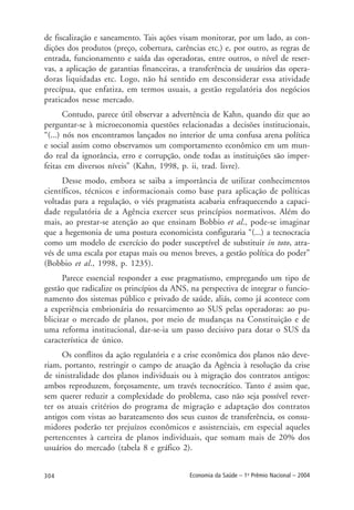 304 Economia da Saúde – 1o
Prêmio Nacional – 2004
de fiscalização e saneamento. Tais ações visam monitorar, por um lado, as con-
dições dos produtos (preço, cobertura, carências etc.) e, por outro, as regras de
entrada, funcionamento e saída das operadoras, entre outros, o nível de reser-
vas, a aplicação de garantias financeiras, a transferência de usuários das opera-
doras liquidadas etc. Logo, não há sentido em desconsiderar essa atividade
precípua, que enfatiza, em termos usuais, a gestão regulatória dos negócios
praticados nesse mercado.
Contudo, parece útil observar a advertência de Kahn, quando diz que ao
perguntar-se à microeconomia questões relacionadas a decisões institucionais,
“(...) nós nos encontramos lançados no interior de uma confusa arena política
e social assim como observamos um comportamento econômico em um mun-
do real da ignorância, erro e corrupção, onde todas as instituições são imper-
feitas em diversos níveis” (Kahn, 1998, p. ii, trad. livre).
Desse modo, embora se saiba a importância de utilizar conhecimentos
científicos, técnicos e informacionais como base para aplicação de políticas
voltadas para a regulação, o viés pragmatista acabaria enfraquecendo a capaci-
dade regulatória de a Agência exercer seus princípios normativos. Além do
mais, ao prestar-se atenção ao que ensinam Bobbio et al., pode-se imaginar
que a hegemonia de uma postura economicista configuraria “(...) a tecnocracia
como um modelo de exercício do poder susceptível de substituir in toto, atra-
vés de uma escala por etapas mais ou menos breves, a gestão política do poder”
(Bobbio et al., 1998, p. 1235).
Parece essencial responder a esse pragmatismo, empregando um tipo de
gestão que radicalize os princípios da ANS, na perspectiva de integrar o funcio-
namento dos sistemas público e privado de saúde, aliás, como já acontece com
a experiência embrionária do ressarcimento ao SUS pelas operadoras: ao pu-
blicizar o mercado de planos, por meio de mudanças na Constituição e de
uma reforma institucional, dar-se-ia um passo decisivo para dotar o SUS da
característica de único.
Os conflitos da ação regulatória e a crise econômica dos planos não deve-
riam, portanto, restringir o campo de atuação da Agência à resolução da crise
de sinistralidade dos planos individuais ou à migração dos contratos antigos:
ambos reproduzem, forçosamente, um través tecnocrático. Tanto é assim que,
sem querer reduzir a complexidade do problema, caso não seja possível rever-
ter os atuais critérios do programa de migração e adaptação dos contratos
antigos com vistas ao barateamento dos seus custos de transferência, os consu-
midores poderão ter prejuízos econômicos e assistenciais, em especial aqueles
pertencentes à carteira de planos individuais, que somam mais de 20% dos
usuários do mercado (tabela 8 e gráfico 2).
 