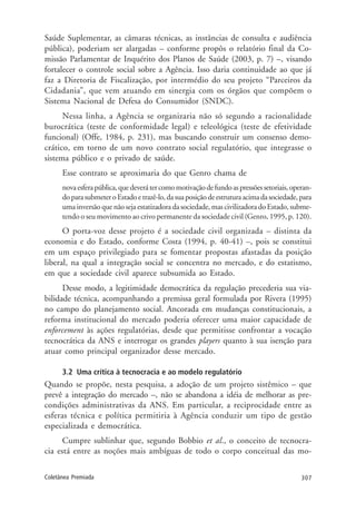 307Coletânea Premiada
Saúde Suplementar, as câmaras técnicas, as instâncias de consulta e audiência
pública), poderiam ser alargadas – conforme propôs o relatório final da Co-
missão Parlamentar de Inquérito dos Planos de Saúde (2003, p. 7) –, visando
fortalecer o controle social sobre a Agência. Isso daria continuidade ao que já
faz a Diretoria de Fiscalização, por intermédio do seu projeto “Parceiros da
Cidadania”, que vem atuando em sinergia com os órgãos que compõem o
Sistema Nacional de Defesa do Consumidor (SNDC).
Nessa linha, a Agência se organizaria não só segundo a racionalidade
burocrática (teste de conformidade legal) e teleológica (teste de efetividade
funcional) (Offe, 1984, p. 231), mas buscando construir um consenso demo-
crático, em torno de um novo contrato social regulatório, que integrasse o
sistema público e o privado de saúde.
Esse contrato se aproximaria do que Genro chama de
novaesferapública,quedeverátercomomotivaçãodefundoaspressõessetoriais,operan-
doparasubmeteroEstadoetrazê-lo,dasuaposiçãodeestruturaacimadasociedade,para
uma inversão que não seja estatizadora da sociedade, mas civilizadora do Estado, subme-
tendo o seu movimento ao crivo permanente da sociedade civil (Genro, 1995, p. 120).
O porta-voz desse projeto é a sociedade civil organizada – distinta da
economia e do Estado, conforme Costa (1994, p. 40-41) –, pois se constitui
em um espaço privilegiado para se fomentar propostas afastadas da posição
liberal, na qual a integração social se concentra no mercado, e do estatismo,
em que a sociedade civil aparece subsumida ao Estado.
Desse modo, a legitimidade democrática da regulação precederia sua via-
bilidade técnica, acompanhando a premissa geral formulada por Rivera (1995)
no campo do planejamento social. Ancorada em mudanças constitucionais, a
reforma institucional do mercado poderia oferecer uma maior capacidade de
enforcement às ações regulatórias, desde que permitisse confrontar a vocação
tecnocrática da ANS e interrogar os grandes players quanto à sua isenção para
atuar como principal organizador desse mercado.
3.2 Uma crítica à tecnocracia e ao modelo regulatório
Quando se propõe, nesta pesquisa, a adoção de um projeto sistêmico – que
prevê a integração do mercado –, não se abandona a idéia de melhorar as pre-
condições administrativas da ANS. Em particular, a reciprocidade entre as
esferas técnica e política permitiria à Agência conduzir um tipo de gestão
especializada e democrática.
Cumpre sublinhar que, segundo Bobbio et al., o conceito de tecnocra-
cia está entre as noções mais ambíguas de todo o corpo conceitual das mo-
 