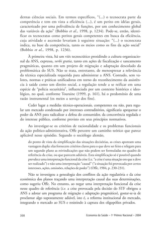308 Economia da Saúde – 1o
Prêmio Nacional – 2004
dernas ciências sociais. Em termos específicos, “(...) o tecnocrata parte da
competência e tem em vista a eficiência (...), é um perito em idéias gerais,
caracterizado por uma polivalência de funções, por um conhecimento global
das variáveis da ação” (Bobbio et al., 1998, p. 1234). Pode-se, então, identi-
ficar os tecnocratas como peritos gerais competentes em busca da eficiência,
cuja atividade e ascensão levariam à seguinte situação: “(...) o tecnocrata
indica, na base da competência, tanto os meios como os fins da ação social”
(Bobbio et al., 1998, p. 1236).
À primeira vista, há um viés tecnocrático presidindo a cultura organizacio-
nal da ANS, expressa, verbi gratia, tanto em ações de fiscalização e saneamento
pragmáticas, quanto em um projeto de migração e adaptação descolado da
problemática do SUS. Não se trata, entretanto, de menosprezar a relevância
da técnica especializada requerida para administrar a ANS. Contudo, sem va-
lores, normas e práticas unificadoras em torno do reconhecimento da assistên-
cia à saúde como um direito social, a regulação tende a se reificar em uma
espécie de “polícia securitária”, influenciada por um contexto histórico e ideo-
lógico, no qual, conforme Touraine (1999, p. 161), há o predomínio de uma
razão instrumental (os meios a serviço dos fins).
Ceder lugar a medidas técnico-operacionais, competentes ou não, para regu-
lar um mercado condensado por interesses contraditórios, significaria apequenar o
poder da ANS para radicalizar a defesa do consumidor, da concorrência regulada e
do interesse público, conforme previsto em seus princípios normativos.
Ao investigar-se os critérios de racionalidade e os problemas funcionais
da ação político-administrativa, Offe percorre um caminho teórico que parece
aplicável nesse episódio. Segundo o sociólogo alemão,
do ponto de vista da simplificação das situações decisórias, as crises apontam uma
vantagem dupla: elas fornecem critérios claros para o que deve ser feito e relegam para
um segundo plano as reivindicações que não podem ser formuladas no quadro de
referência da crise, ou que parecem adiáveis. Esta simplificação só é possível quando
prevalece uma interpretação funcional da crise (i.e. “a crise é uma situação em que x deve
ser realizado”) e não uma interpretação “causal” (“a situação foi provocada por certos
interesses, ações, omissões, relações de poder”) (Offe, 1984, p. 230-231).
Não se investigou a genealogia dos conflitos da ação regulatória e da crise
econômica dos planos traçando uma interpretação causal das suas determinações,
como sugeriu Offe. No entanto, ao negar uma interpretação funcional da crise
nesse quadro de referência (i.e. a crise provocada pela decisão do STF obrigou a
ANS a adotar um programa de migração e adaptação pragmático), gostar-se-ia de
proclamar algo supostamente adiável, isto é, a reforma institucional do mercado,
integrando o mercado ao SUS e resistindo à captura dos oligopólios privados.
 