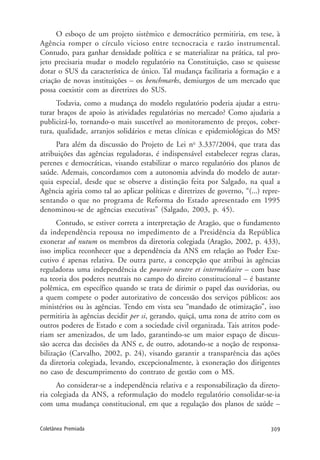 309Coletânea Premiada
O esboço de um projeto sistêmico e democrático permitiria, em tese, à
Agência romper o círculo vicioso entre tecnocracia e razão instrumental.
Contudo, para ganhar densidade política e se materializar na prática, tal pro-
jeto precisaria mudar o modelo regulatório na Constituição, caso se quisesse
dotar o SUS da característica de único. Tal mudança facilitaria a formação e a
criação de novas instituições – os benchmarks, demiurgos de um mercado que
possa coexistir com as diretrizes do SUS.
Todavia, como a mudança do modelo regulatório poderia ajudar a estru-
turar braços de apoio às atividades regulatórias no mercado? Como ajudaria a
publicizá-lo, tornando-o mais suscetível ao monitoramento de preços, cober-
tura, qualidade, arranjos solidários e metas clínicas e epidemiológicas do MS?
Para além da discussão do Projeto de Lei no
3.337/2004, que trata das
atribuições das agências reguladoras, é indispensável estabelecer regras claras,
perenes e democráticas, visando estabilizar o marco regulatório dos planos de
saúde. Ademais, concordamos com a autonomia advinda do modelo de autar-
quia especial, desde que se observe a distinção feita por Salgado, na qual a
Agência agiria como tal ao aplicar políticas e diretrizes de governo, “(...) repre-
sentando o que no programa de Reforma do Estado apresentado em 1995
denominou-se de agências executivas” (Salgado, 2003, p. 45).
Contudo, se estiver correta a interpretação de Aragão, que o fundamento
da independência repousa no impedimento de a Presidência da República
exonerar ad nutum os membros da diretoria colegiada (Aragão, 2002, p. 433),
isso implica reconhecer que a dependência da ANS em relação ao Poder Exe-
cutivo é apenas relativa. De outra parte, a concepção que atribui às agências
reguladoras uma independência de pouvoir neutre et intermédiaire – com base
na teoria dos poderes neutrais no campo do direito constitucional – é bastante
polêmica, em específico quando se trata de dirimir o papel das ouvidorias, ou
a quem compete o poder autorizativo de concessão dos serviços públicos: aos
ministérios ou às agências. Tendo em vista seu “mandado de otimização”, isso
permitiria às agências decidir per si, gerando, quiçá, uma zona de atrito com os
outros poderes de Estado e com a sociedade civil organizada. Tais atritos pode-
riam ser amenizados, de um lado, garantindo-se um maior espaço de discus-
são acerca das decisões da ANS e, de outro, adotando-se a noção de responsa-
bilização (Carvalho, 2002, p. 24), visando garantir a transparência das ações
da diretoria colegiada, levando, excepcionalmente, à exoneração dos dirigentes
no caso de descumprimento do contrato de gestão com o MS.
Ao considerar-se a independência relativa e a responsabilização da direto-
ria colegiada da ANS, a reformulação do modelo regulatório consolidar-se-ia
com uma mudança constitucional, em que a regulação dos planos de saúde –
 
