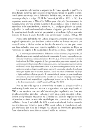 311Coletânea Premiada
No entanto, vale lembrar o argumento de Grau, segundo o qual “(...) a
única função cumprida pelo conceito de relevância pública no quadro constitu-
cional parece ser ensejar que o Ministério Público atue, em relação a eles, nos
termos que dispõe o artigo 129, II da Constituição” (Grau, 1992, p. 20). Se é
importante contar com o Ministério Público para zelar pelo funcionamento do
mercado, tendo em vista a fonte inesgotável de contradições entre o interesse das
operadoras e dos consumidores, a nosso ver, “(...) qualquer aplicador do concei-
to jurídico de saúde está constitucionalmente obrigado a precisá-lo consideran-
do a realização da função social da propriedade e a imediata exigência em todos
os níveis do direito à saúde, definido como direito social” (Dallari, 1995, p. 31).
Nessa linha defendida por Dallari, Nogueira apresenta uma proposição
original e persuasiva, que inspirou a reflexão sobre as formas concretas que
materializariam o direito à saúde no interior do mercado, em que pese a suti-
leza dessa reflexão, posto que, embora regulado, ele se reproduz na lógica de
valorização do capital e da radicalização da seleção de risco. Segundo o autor,
(...) as intervenções administrativas do Estado, no que se refere a preços e tarifas, ou
cláusulas contratuais, ou ainda, a direitos do consumidor, devem ser encaminhadas para
satisfazer objetivos da saúde como direito de todos. (...). Deve estar inscrito na missão
institucional da ANS o propósito de fazer que os serviços prestados e as condições dos
contratos subordinem-se ao objetivo de acesso, como parte da garantia constitucional
do direito à saúde. Segundo esse raciocínio, se os planos e os seguros de saúde, por uma
razão contratual ou de preços, dificultam o acesso à assistência, criando, dessa forma,
condições injustas para os usuários, o direito à saúde está sendo contrariado. Vê-se que
a lógica aqui é subordinar as questões de concorrência, de preço e, em geral, de defesa do
consumidor, ao direito constitucional à saúde. Em resumo, a regulação das relações
econômicas deveria ser subsidiária à regulação que tem em vista os fins da política social
e dos direitos associados a esta (Nogueira, 2002, p. 102-104).
Não se pretende esgotar a controvérsia em torno da discussão sobre o
modelo regulatório, mas para mudar o pragmatismo das ações regulatórias da
ANS – que sanciona um contraditório laissez-faire regulatório em favor dos
grandes oligopólios privados – caberia propor um projeto sistêmico e demo-
crático, que pressupõe mudanças na Constituição, visando impulsionar uma
reforma institucional do mercado, moldada por um contrato social regulatório
publicista. Rumo à unicidade do SUS, restaria o desafio de indicar mecanis-
mos institucionais concretos para a ANS tentar induzir a refundação de rela-
ções mercantis, por meio da formação e da criação de benchmarks, procurando
fazer valer o direito específico ao acesso à saúde no mercado.
 