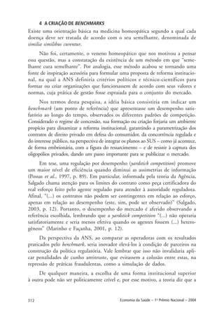 312 Economia da Saúde – 1o
Prêmio Nacional – 2004
4 A CRIAÇÃO DE BENCHMARKS
Existe uma orientação básica na medicina homeopática segundo a qual cada
doença deve ser tratada de acordo com o seu semelhante, denominada de
similia similibus curentur.
Não foi, certamente, o veneno homeopático que nos motivou a pensar
essa questão, mas a constatação da existência de um método em que “seme-
lhante cura semelhante”. Por analogia, esse método acabou se tornando uma
fonte de inspiração acessória para formular uma proposta de reforma institucio-
nal, na qual a ANS definiria critérios políticos e técnico-científicos para
formar ou criar organizações que funcionassem de acordo com seus valores e
normas, cuja prática de gestão fosse espraiada para o conjunto do mercado.
Nos termos desta pesquisa, a idéia básica consistiria em indicar um
benchmark (um ponto de referência) que apresentasse um desempenho satis-
fatório ao longo do tempo, observados os diferentes padrões de competição.
Considerado o regime de concessão, sua formação ou criação forjaria um ambiente
propício para dinamizar a reforma institucional, garantindo a parametrização dos
contratos de direito privado em defesa do consumidor, da concorrência regulada e
do interesse público, na perspectiva de integrar os planos ao SUS – como já acontece,
de forma embrionária, com a figura do ressarcimento – e de resistir à captura dos
oligopólios privados, dando um passo importante para se publicizar o mercado.
Em tese, uma regulação por desempenho (yardstick competition) promove
um maior nível de eficiência quando diminui as assimetrias de informação
(Possas et al., 1997, p. 89). Em particular, informada pela teoria da Agência,
Salgado chama atenção para os limites do contrato como peça certificadora do
real esforço feito pelo agente regulado para atender à autoridade reguladora.
Afinal, “(...) os contratos não podem ser contingentes em relação ao esforço,
apenas em relação ao desempenho (este, sim, pode ser observado)” (Salgado,
2003, p. 12). Portanto, o desempenho do mercado é aferido observando a
referência escolhida, lembrando que a yardstick competition “(...) não operaria
satisfatoriamente e seria menos efetiva quando os agentes fossem (...) hetero-
gêneos” (Marinho e Façanha, 2001, p. 12).
Da perspectiva da ANS, ao comparar as operadoras com os resultados
praticados pelo benchmark, seria inovador elevá-los à condição de parceiros na
construção da política regulatória. Vale lembrar que isso não invalidaria apli-
car penalidades de cunho antitruste, que evitassem a colusão entre estas, na
repressão de práticas fraudulentas, como a simulação de dados.
De qualquer maneira, a escolha de uma forma institucional superior
à outra pode não ser politicamente crível e, por esse motivo, a teoria diz que a
 