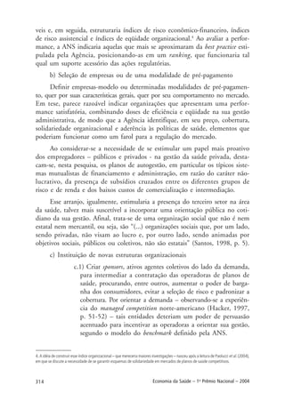 314 Economia da Saúde – 1o
Prêmio Nacional – 2004
veis e, em seguida, estruturaria índices de risco econômico-financeiro, índices
de risco assistencial e índices de eqüidade organizacional.4
Ao avaliar a perfor-
mance, a ANS indicaria aquelas que mais se aproximaram da best practice esti-
pulada pela Agência, posicionando-as em um ranking, que funcionaria tal
qual um suporte acessório das ações regulatórias.
b) Seleção de empresas ou de uma modalidade de pré-pagamento
Definir empresas-modelo ou determinadas modalidades de pré-pagamen-
to, quer por suas características gerais, quer por seu comportamento no mercado.
Em tese, parece razoável indicar organizações que apresentam uma perfor-
mance satisfatória, combinando doses de eficiência e eqüidade na sua gestão
administrativa, de modo que a Agência identifique, em seu preço, cobertura,
solidariedade organizacional e aderência às políticas de saúde, elementos que
poderiam funcionar como um farol para a regulação do mercado.
Ao considerar-se a necessidade de se estimular um papel mais proativo
dos empregadores – públicos e privados - na gestão da saúde privada, desta-
cam-se, nesta pesquisa, os planos de autogestão, em particular os típicos siste-
mas mutualistas de financiamento e administração, em razão do caráter não-
lucrativo, da presença de subsídios cruzados entre os diferentes grupos de
risco e de renda e dos baixos custos de comercialização e intermediação.
Esse arranjo, igualmente, estimularia a presença do terceiro setor na área
da saúde, talvez mais suscetível a incorporar uma orientação pública no coti-
diano da sua gestão. Afinal, trata-se de uma organização social que não é nem
estatal nem mercantil, ou seja, são “(...) organizações sociais que, por um lado,
sendo privadas, não visam ao lucro e, por outro lado, sendo animadas por
objetivos sociais, públicos ou coletivos, não são estatais” (Santos, 1998, p. 5).
c) Instituição de novas estruturas organizacionais
c.1) Criar sponsors, ativos agentes coletivos do lado da demanda,
para intermediar a contratação das operadoras de planos de
saúde, procurando, entre outros, aumentar o poder de barga-
nha dos consumidores, evitar a seleção de risco e padronizar a
cobertura. Por orientar a demanda – observando-se a experiên-
cia do managed competition norte-americano (Hacker, 1997,
p. 51-52) – tais entidades deteriam um poder de persuasão
acentuado para incentivar as operadoras a orientar sua gestão,
segundo o modelo do benchmark definido pela ANS.
4. A idéia de construir esse índice organizacional – que mereceria maiores investigações – nasceu após a leitura de Paolucci et al. (2004),
em que se discute a necessidade de se garantir esquemas de solidariedade em mercados de planos de saúde competitivos.
 