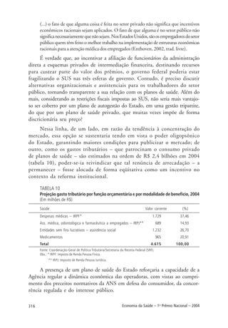 316 Economia da Saúde – 1o
Prêmio Nacional – 2004
(...) o fato de que alguma coisa é feita no setor privado não significa que incentivos
econômicos racionais sejam aplicados. O fato de que alguma é no setor público não
significanecessariamentequenãosejam.NosEstadosUnidos,sãoosempregadoresdosetor
público quem têm feito o melhor trabalho na implementação de estruturas econômicas
racionais para a atenção médica dos empregados (Enthoven, 2002, trad. livre).
É verdade que, ao incentivar a afiliação de funcionários da administração
direta a esquemas privados de intermediação financeira, destinando recursos
para custear parte do valor dos prêmios, o governo federal poderia estar
fragilizando o SUS nas três esferas de governo. Contudo, é preciso discutir
alternativas organizacionais e assistenciais para os trabalhadores do setor
público, tornando transparente a sua relação com os planos de saúde. Além do
mais, considerando as restrições fiscais impostas ao SUS, não seria mais vantajo-
so ser coberto por um plano de autogestão do Estado, em uma gestão tripartite,
do que por um plano de saúde privado, que muitas vezes impõe de forma
discricionária seu preço?
Nessa linha, de um lado, em razão da tendência à concentração do
mercado, essa opção se sustentaria tendo em vista o poder oligopsônico
do Estado, garantindo maiores condições para publicizar o mercado; de
outro, como os gastos tributários – que patrocinam o consumo privado
de planos de saúde – são estimados na ordem de R$ 2,4 bilhões em 2004
(tabela 10), poder-se-ia reivindicar que tal renúncia de arrecadação – a
permanecer – fosse alocada de forma eqüitativa como um incentivo no
contexto da reforma institucional.
TABELA 10
Projeção gasto tributário por função orçamentária e por modalidade de benefício, 2004
(Em milhões de R$)
Saúde Valor corrente (%)
Despesas médicas – IRPF* 1.729 37,46
Ass. médica, odontológica e farmacêutica a empregados – IRPJ** 689 14,93
Entidades sem fins lucrativos – assistência social 1.232 26,70
Medicamentos 965 20,91
Total 4.615 100,00
Fonte: Coordenação-Geral de Política Tributária/Secretaria da Receita Federal (SRF).
Obs.: * IRPF: Imposto de Renda Pessoa Física.
** IRPJ: Imposto de Renda Pessoa Jurídica.
A presença de um plano de saúde do Estado reforçaria a capacidade de a
Agência regular a dinâmica econômica das operadoras, com vistas ao cumpri-
mento dos preceitos normativos da ANS em defesa do consumidor, da concor-
rência regulada e do interesse público.
 